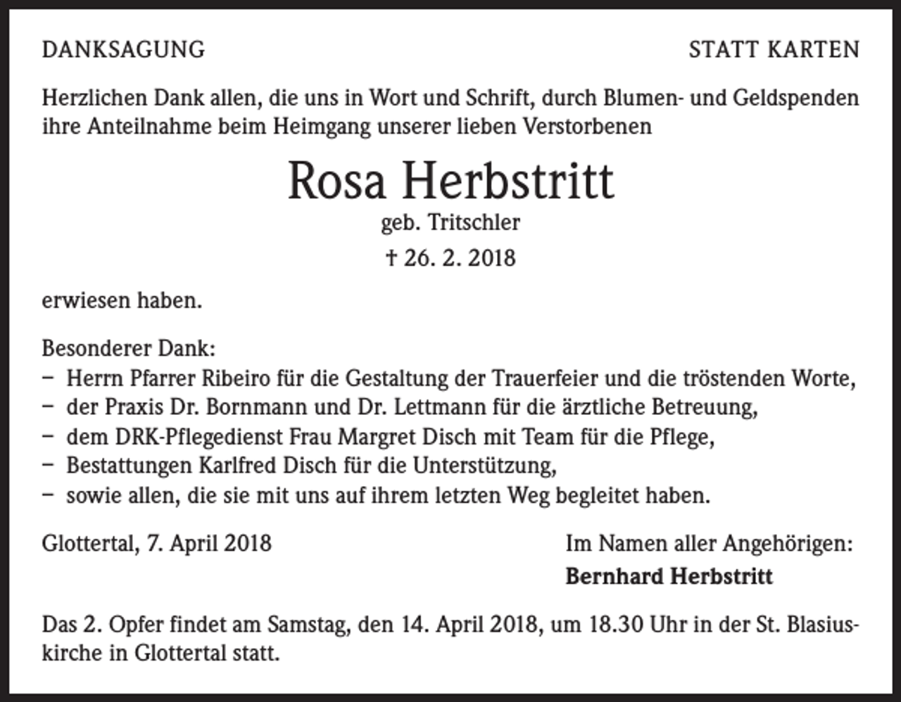 <p>DANKSAGUNG</p><p>STATT KARTEN</p><p>Herzlichen Dank allen, die uns in Wort und Schrift, durch Blumen- und Geldspenden<br />ihre Anteilnahme beim Heimgang unserer lieben Verstorbenen</p><p>Rosa Herbstritt<br />geb. Tritschler<br />† 26. 2. 2018</p><p>erwiesen haben.<br />Besonderer Dank:<br />– Herrn Pfarrer Ribeiro für die Gestaltung der Trauerfeier und die tröstenden Worte,<br />– der Praxis Dr. Bornmann und Dr. Lettmann für die ärztliche Betreuung,<br />– dem DRK-Pflegedienst Frau Margret Disch mit Team für die Pflege,<br />– Bestattungen Karlfred Disch für die Unterstützung,<br />– sowie allen, die sie mit uns auf ihrem letzten Weg begleitet haben.<br />Glottertal, 7. April 2018</p><p>Im Namen aller Angehörigen:<br />Bernhard Herbstritt</p><p>Das 2. Opfer findet am Samstag, den 14. April 2018, um 18.30 Uhr in der St. Blasiuskirche in Glottertal statt.</p>