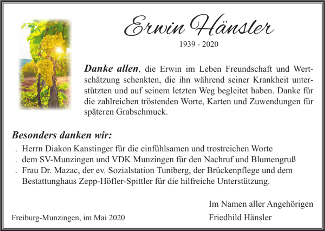 <p>Erwin Hänsler<br />1939 - 2020</p><p>Danke allen, die Erwin im Leben Freundschaft und Wert-</p><p>schätzung schenkten, die ihn während seiner Krankheit unterstützten und auf seinem letzten Weg begleitet haben. Danke für<br />die zahlreichen tröstenden Worte, Karten und Zuwendungen für<br />späteren Grabschmuck.</p><p>Besonders danken wir:<br />. Herrn Diakon Kanstinger für die einfühlsamen und trostreichen Worte<br />. dem SV-Munzingen und VDK Munzingen für den Nachruf und Blumengruß<br />. Frau Dr. Mazac, der ev. Sozialstation Tuniberg, der Brückenpflege und dem<br />Bestattunghaus Zepp-Höfler-Spittler für die hilfreiche Unterstützung.</p><p>Freiburg-Munzingen, im Mai 2020</p><p>Im Namen aller Angehörigen<br />Friedhild Hänsler</p>