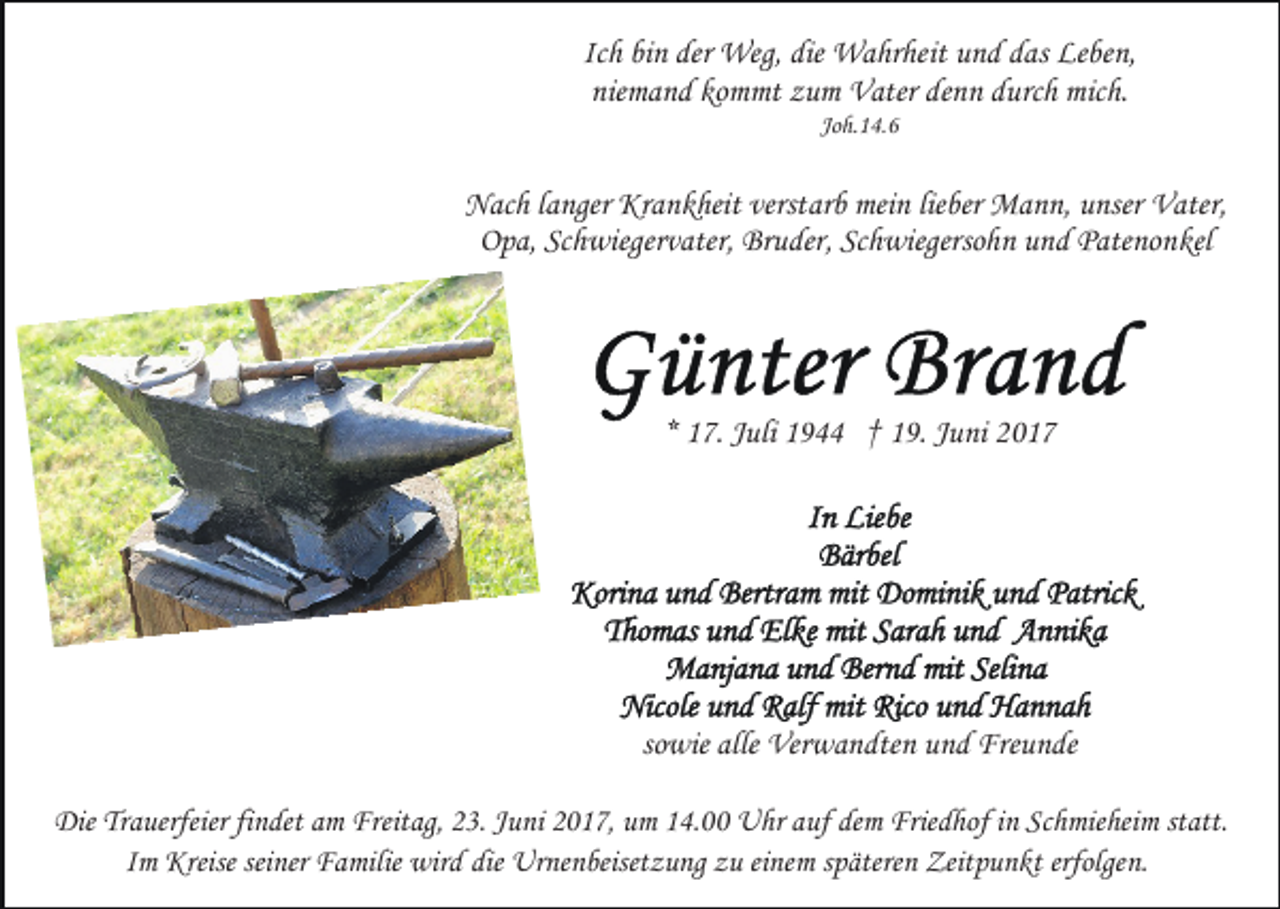 <p>Ich bin der Weg, die Wahrheit und das Leben,<br />niemand kommt zum Vater denn durch mich.<br />Joh.14.6</p><p>Nach langer Krankheit verstarb mein lieber Mann, unser Vater,<br />Opa, Schwiegervater, Bruder, Schwiegersohn und Patenonkel</p><p>* 17. Juli 1944 † 19. Juni 2017</p><p>sowie alle Verwandten und Freunde<br />Die Trauerfeier findet am Freitag, 23. Juni 2017, um 14.00 Uhr auf dem Friedhof in Schmieheim statt.<br />Im Kreise seiner Familie wird die Urnenbeisetzung zu einem späteren Zeitpunkt erfolgen.</p>