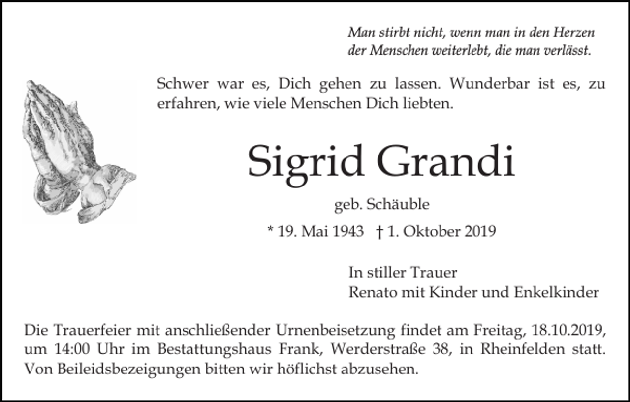 <p>Man stirbt nicht, wenn man in den Herzen<br />der Menschen weiterlebt, die man verlässt.</p><p>Schwer war es, Dich gehen zu lassen. Wunderbar ist es, zu<br />erfahren, wie viele Menschen Dich liebten.</p><p>Sigrid Grandi<br />geb. Schäuble<br />* 19. Mai 1943 † 1. Oktober 2019<br />In stiller Trauer<br />Renato mit Kinder und Enkelkinder<br />Die Trauerfeier mit anschließender Urnenbeisetzung findet am Freitag, 18.10.2019,<br />um 14:00 Uhr im Bestattungshaus Frank, Werderstraße 38, in Rheinfelden statt.<br />Von Beileidsbezeigungen bitten wir höflichst abzusehen.</p>