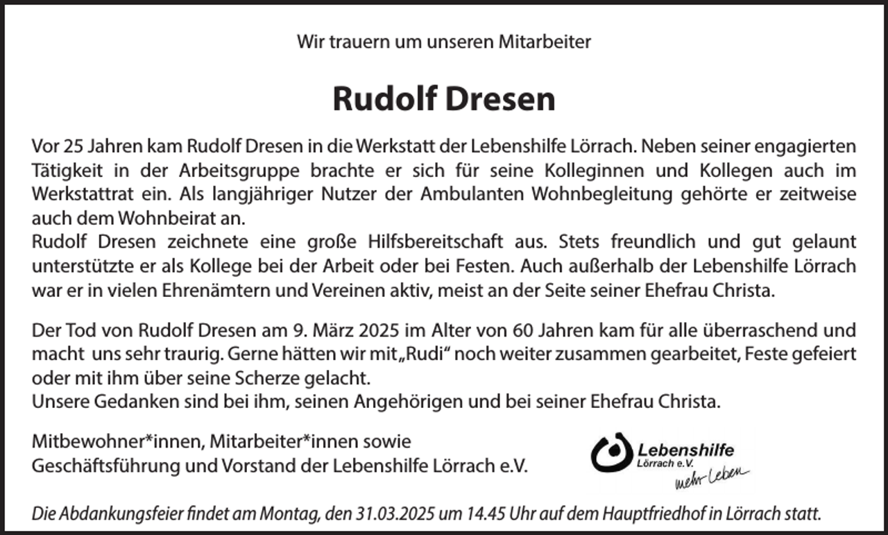 <p>Wir trauern um unseren Mitarbeiter</p><p>Rudolf Dresen<br />Vor 25 Jahren kam Rudolf Dresen in die Werkstatt der Lebenshilfe Lörrach. Neben seiner engagierten<br />Tätigkeit in der Arbeitsgruppe brachte er sich für seine Kolleginnen und Kollegen auch im<br />Werkstattrat ein. Als langjähriger Nutzer der Ambulanten Wohnbegleitung gehörte er zeitweise<br />auch dem Wohnbeirat an.<br />Rudolf Dresen zeichnete eine große Hilfsbereitschaft aus. Stets freundlich und gut gelaunt<br />unterstützte er als Kollege bei der Arbeit oder bei Festen. Auch außerhalb der Lebenshilfe Lörrach<br />war er in vielen Ehrenämtern und Vereinen aktiv, meist an der Seite seiner Ehefrau Christa.<br />Der Tod von Rudolf Dresen am 9. März 2025 im Alter von 60 Jahren kam für alle überraschend und<br />macht uns sehr traurig. Gerne hätten wir mit „Rudi“ noch weiter zusammen gearbeitet, Feste gefeiert<br />oder mit ihm über seine Scherze gelacht.<br />Unsere Gedanken sind bei ihm, seinen Angehörigen und bei seiner Ehefrau Christa.<br />Mitbewohner*innen, Mitarbeiter*innen sowie<br />Geschäftsführung und Vorstand der Lebenshilfe Lörrach e.V.<br />Die Abdankungsfeier findet am Montag, den 31.03.2025 um 14.45 Uhr auf dem Hauptfriedhof in Lörrach statt.</p>
