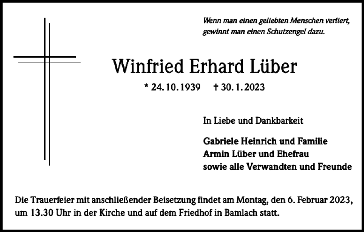 <p>Wenn man einen geliebten Menschen verliert,<br />gewinnt man einen Schutzengel dazu.</p><p>Winfried Erhard Lüber<br />* 24. 10. 1939­­ † 30. 1. 2023<br />In Liebe und Dankbarkeit<br />Gabriele Heinrich und Familie<br />Armin Lüber und Ehefrau<br />sowie alle Verwandten und Freunde<br />Die Trauerfeier mit anschließender Beisetzung findet am Montag, den 6. Februar 2023,<br />um 13.30 Uhr in der Kirche und auf dem Friedhof in Bamlach statt.</p>