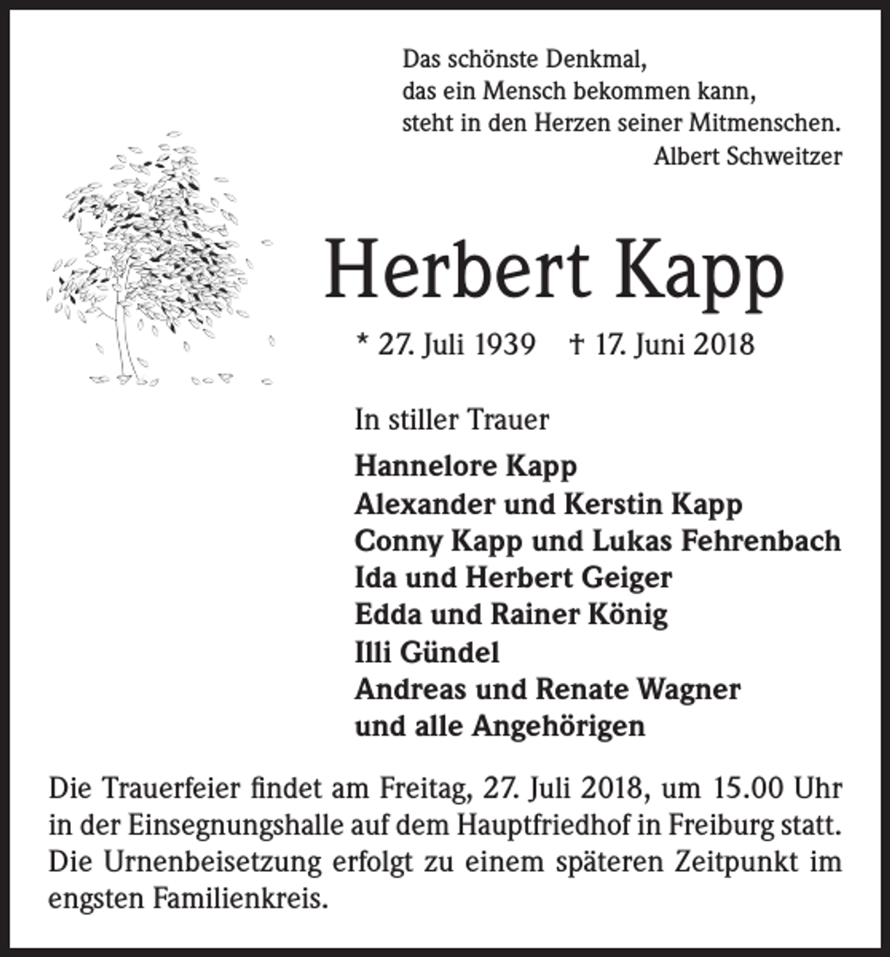<p>Das schönste Denkmal,<br />das ein Mensch bekommen kann,<br />steht in den Herzen seiner Mitmenschen.<br />Albert Schweitzer</p><p>Herbert Kapp<br />* 27. Juli 1939 † 17. Juni 2018<br />In stiller Trauer<br />Hannelore Kapp<br />Alexander und Kerstin Kapp<br />Conny Kapp und Lukas Fehrenbach<br />Ida und Herbert Geiger<br />Edda und Rainer König<br />Illi Gündel<br />Andreas und Renate Wagner<br />und alle Angehörigen<br />Die Trauerfeier findet am Freitag, 27. Juli 2018, um 15.00 Uhr<br />in der Einsegnungshalle auf dem Hauptfriedhof in Freiburg statt.<br />Die Urnenbeisetzung erfolgt zu einem späteren Zeitpunkt im<br />engsten Familienkreis.</p>