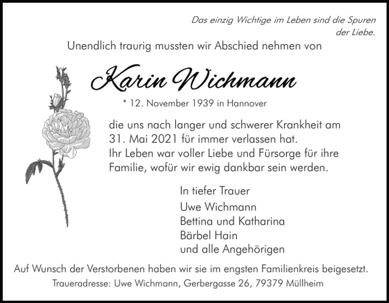 <p>Das einzig Wichtige im Leben sind die Spuren<br />der Liebe.</p><p>Unendlich traurig mussten wir Abschied nehmen von</p><p>* 12. November 1939 in Hannover</p><p>die uns nach langer und schwerer Krankheit am<br />31. Mai 2021 für immer verlassen hat.<br />Ihr Leben war voller Liebe und Fürsorge für ihre<br />Familie, wofür wir ewig dankbar sein werden.<br />In tiefer Trauer<br />Uwe Wichmann<br />Bettina und Katharina<br />Bärbel Hain<br />und alle Angehörigen<br />Auf Wunsch der Verstorbenen haben wir sie im engsten Familienkreis beigesetzt.<br />Traueradresse: Uwe Wichmann, Gerbergasse 26, 79379 Müllheim</p>