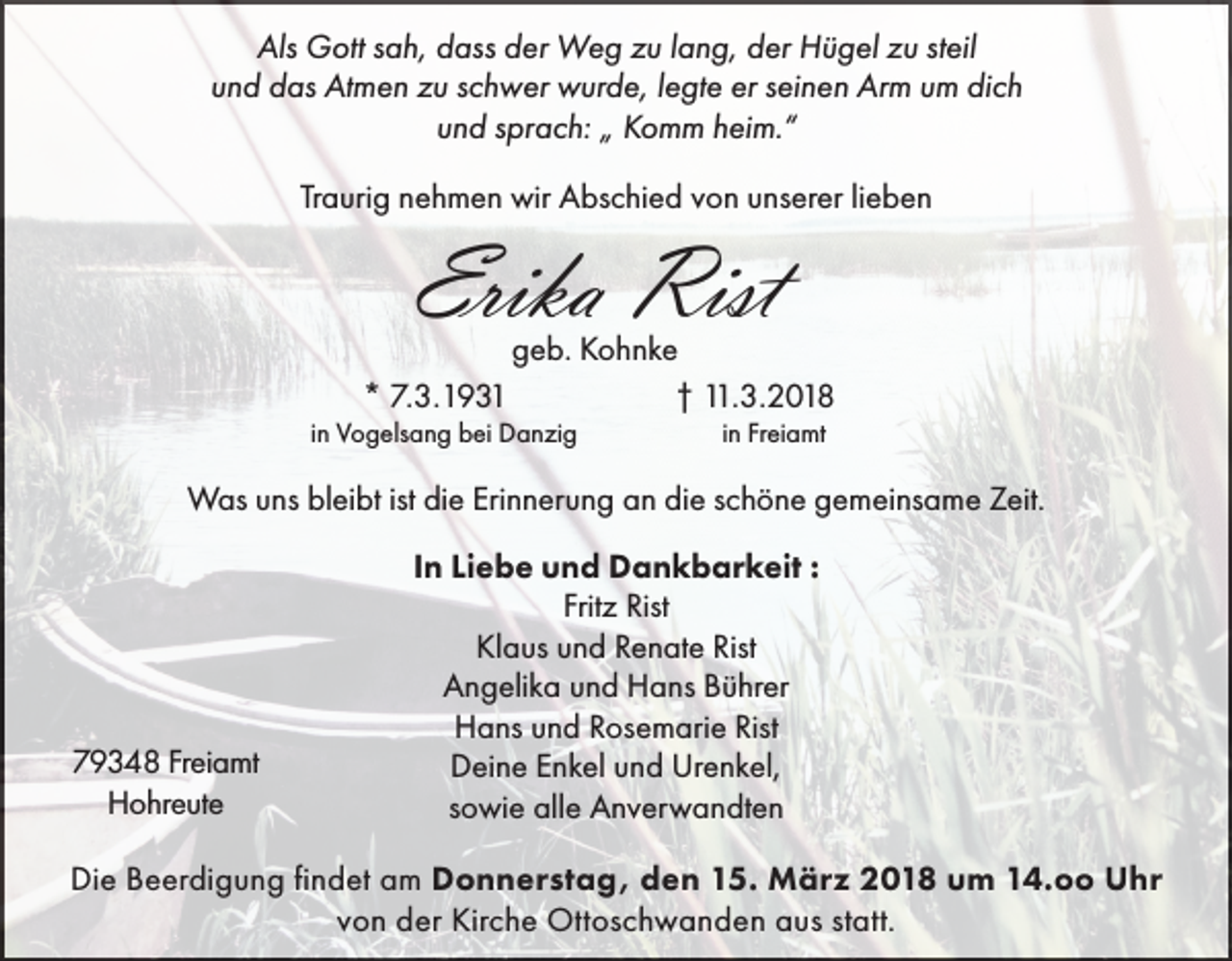 <p>Als Gott sah, dass der Weg zu lang, der Hügel zu steil<br />und das Atmen zu schwer wurde, legte er seinen Arm um dich<br />und sprach: „ Komm heim.“<br />Traurig nehmen wir Abschied von unserer lieben</p><p>Erika Rist</p><p>geb. Kohnke<br />* 7.3.1931<br />† 11.3.2018<br />in Vogelsang bei Danzig</p><p>in Freiamt</p><p>Was uns bleibt ist die Erinnerung an die schöne gemeinsame Zeit.</p><p>79348 Freiamt<br />Hohreute</p><p>In Liebe und Dankbarkeit :<br />Fritz Rist<br />Klaus und Renate Rist<br />Angelika und Hans Bührer<br />Hans und Rosemarie Rist<br />Deine Enkel und Urenkel,<br />sowie alle Anverwandten</p><p>Die Beerdigung findet am Donnerstag, den 15. März 2018 um 14.oo Uhr<br />von der Kirche Ottoschwanden aus statt.</p>