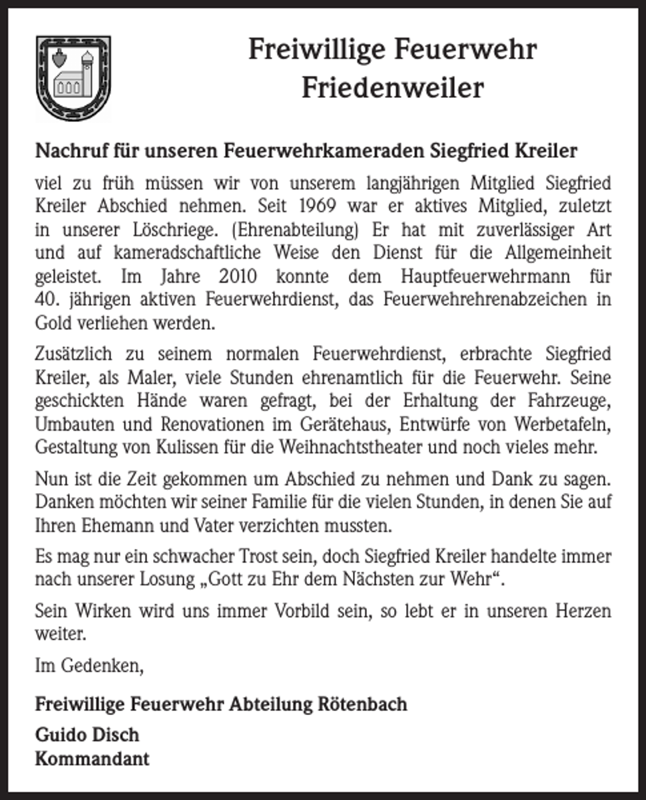 <p>Freiwillige Feuerwehr<br />Friedenweiler<br />Nachruf für unseren Feuerwehrkameraden Siegfried Kreiler<br />viel zu früh müssen wir von unserem langjährigen Mitglied Siegfried<br />Kreiler Abschied nehmen. Seit 1969 war er aktives Mitglied, zuletzt<br />in unserer Löschriege. (Ehrenabteilung) Er hat mit zuverlässiger Art<br />und auf kameradschaftliche Weise den Dienst für die Allgemeinheit<br />geleistet. Im Jahre 2010 konnte dem Hauptfeuerwehrmann für<br />40. jährigen aktiven Feuerwehrdienst, das Feuerwehrehrenabzeichen in<br />Gold verliehen werden.<br />Zusätzlich zu seinem normalen Feuerwehrdienst, erbrachte Siegfried<br />Kreiler, als Maler, viele Stunden ehrenamtlich für die Feuerwehr. Seine<br />geschickten Hände waren gefragt, bei der Erhaltung der Fahrzeuge,<br />Umbauten und Renovationen im Gerätehaus, Entwürfe von Werbetafeln,<br />Gestaltung von Kulissen für die Weihnachtstheater und noch vieles mehr.<br />Nun ist die Zeit gekommen um Abschied zu nehmen und Dank zu sagen.<br />Danken möchten wir seiner Familie für die vielen Stunden, in denen Sie auf<br />Ihren Ehemann und Vater verzichten mussten.<br />Es mag nur ein schwacher Trost sein, doch Siegfried Kreiler handelte immer<br />nach unserer Losung „Gott zu Ehr dem Nächsten zur Wehr“.<br />Sein Wirken wird uns immer Vorbild sein, so lebt er in unseren Herzen<br />weiter.<br />Im Gedenken,<br />Freiwillige Feuerwehr Abteilung Rötenbach<br />Guido Disch<br />Kommandant</p>
