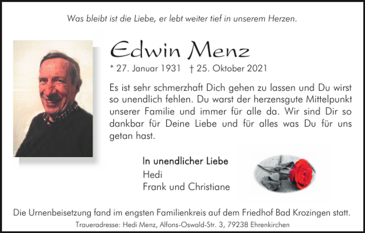 <p>Was bleibt ist die Liebe, er lebt weiter tief in unserem Herzen.</p><p>Edwin Menz</p><p>* 27. Januar 1931 † 25. Oktober 2021</p><p>Es ist sehr schmerzhaft Dich gehen zu lassen und Du wirst<br />so unendlich fehlen. Du warst der herzensgute Mittelpunkt<br />unserer Familie und immer für alle da. Wir sind Dir so<br />dankbar für Deine Liebe und für alles was Du für uns<br />getan hast.</p><p>Hedi<br />Frank und Christiane<br />Die Urnenbeisetzung fand im engsten Familienkreis auf dem Friedhof Bad Krozingen statt.<br />Traueradresse: Hedi Menz, Alfons-Oswald-Str. 3, 79238 Ehrenkirchen</p>