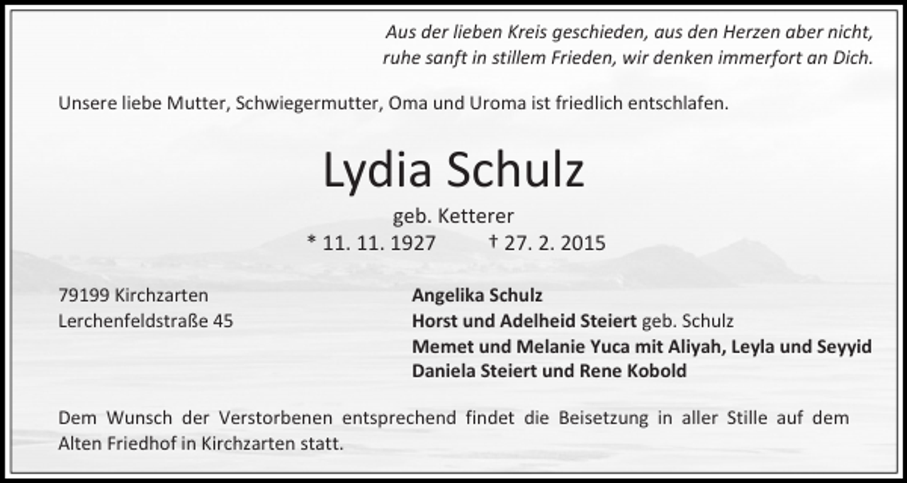 <p>Aus der lieben Kreis geschieden, aus den Herzen aber nicht,<br />ruhe sanft in stillem Frieden, wir denken immerfort an Dich.<br />Unsere liebe Mutter, Schwiegermutter, Oma und Uroma ist friedlich entschlafen.</p><p>Lydia Schulz</p><p>geb. Ketterer<br />* 11. 11. 1927<br />† 27. 2. 2015<br />79199 Kirchzarten<br />Lerchenfeldstraße 45</p><p>Angelika Schulz<br />Horst und Adelheid Steiert geb. Schulz<br />Memet und Melanie Yuca mit Aliyah, Leyla und Seyyid<br />Daniela Steiert und Rene Kobold</p><p>Dem Wunsch der Verstorbenen entsprechend findet die Beisetzung in aller Stille auf dem<br />Alten Friedhof in Kirchzarten statt.</p>