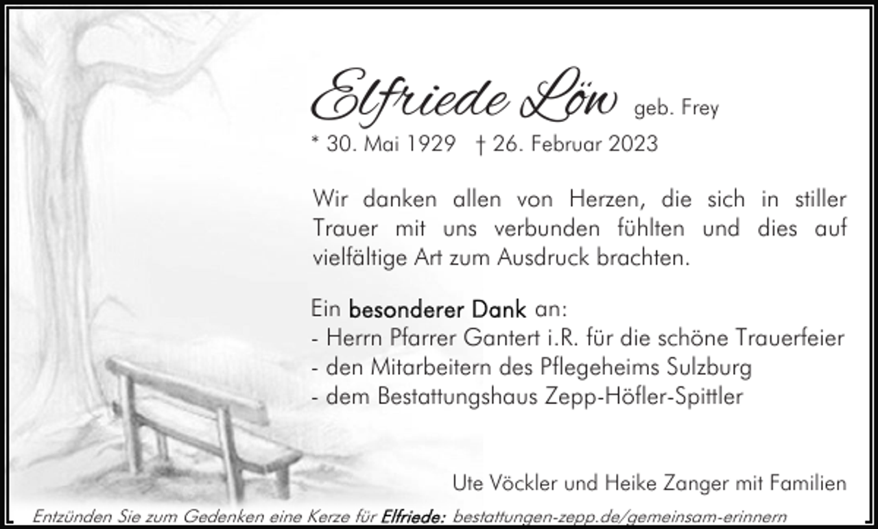 <p>Elfriede Löw</p><p>geb. Frey</p><p>* 30. Mai 1929 † 26. Februar 2023</p><p>Wir danken allen von Herzen, die sich in stiller<br />Trauer mit uns verbunden fühlten und dies auf<br />vielfältige Art zum Ausdruck brachten.<br />Ein<br />an:<br />- Herrn Pfarrer Gantert i.R. für die schöne Trauerfeier<br />- den Mitarbeitern des Pflegeheims Sulzburg<br />- dem Bestattungshaus Zepp-Höfler-Spittler<br />Ute Vöckler und Heike Zanger mit Familien<br />Entzünden Sie zum Gedenken eine Kerze für</p><p>bestattungen-zepp.de/gemeinsam-erinnern</p>