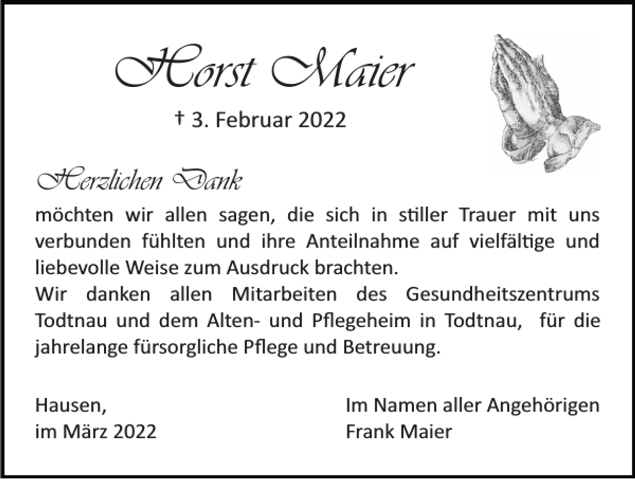 <p>Horst Maier<br />† 3. Februar 2022</p><p>Herzlichen Dank<br />möchten wir allen sagen, die sich in s�ller Trauer mit uns<br />verbunden fühlten und ihre Anteilnahme auf vielfäl�ge und<br />liebevolle Weise zum Ausdruck brachten.<br />Wir danken allen Mitarbeiten des Gesundheitszentrums<br />Todtnau und dem Alten­ und Pﬂegeheim in Todtnau, für die<br />jahrelange fürsorgliche Pﬂege und Betreuung.<br />Hausen,<br />im März 2022</p><p>Im Namen aller Angehörigen<br />Frank Maier</p>