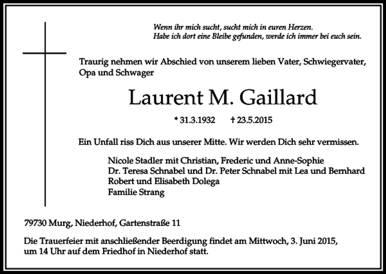<p>Wenn ihr mich sucht, sucht mich in euren Herzen.<br />Habe ich dort eine Bleibe gefunden, werde ich immer bei euch sein.</p><p>Traurig nehmen wir Abschied von unserem lieben Vater, Schwiegervater,<br />Opa und Schwager</p><p>Laurent M. Gaillard<br />* 31.3.1932</p><p>† 23.5.2015</p><p>Ein Unfall riss Dich aus unserer Mitte. Wir werden Dich sehr vermissen.<br />Nicole Stadler mit Christian, Frederic und Anne-Sophie<br />Dr. Teresa Schnabel und Dr. Peter Schnabel mit Lea und Bernhard<br />Robert und Elisabeth Dolega<br />Familie Strang<br />79730 Murg, Niederhof, Gartenstraße 11<br />Die Trauerfeier mit anschließender Beerdigung findet am Mittwoch, 3. Juni 2015,<br />um 14 Uhr auf dem Friedhof in Niederhof statt.</p>
