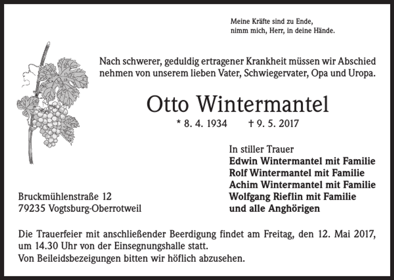 <p>Meine Kräfte sind zu Ende,<br />nimm mich, Herr, in deine Hände.</p><p>Nach schwerer, geduldig ertragener Krankheit müssen wir Abschied<br />nehmen von unserem lieben Vater, Schwiegervater, Opa und Uropa.</p><p>Otto Wintermantel<br />* 8. 4. 1934 † 9. 5. 2017</p><p>Bruckmühlenstraße 12<br />79235 Vogtsburg-Oberrotweil</p><p>In stiller Trauer<br />Edwin Wintermantel mit Familie<br />Rolf Wintermantel mit Familie<br />Achim Wintermantel mit Familie<br />Wolfgang Rieflin mit Familie<br />und alle Anghörigen</p><p>Die Trauerfeier mit anschließender Beerdigung findet am Freitag, den 12. Mai 2017,<br />um 14.30 Uhr von der Einsegnungshalle statt.<br />Von Beileidsbezeigungen bitten wir höflich abzusehen.</p>