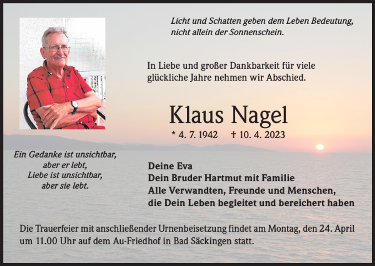 <p>Licht und Schatten geben dem Leben Bedeutung,<br />nicht allein der Sonnenschein.</p><p>In Liebe und großer Dankbarkeit für viele<br />glückliche Jahre nehmen wir Abschied.</p><p>Klaus Nagel<br />* 4. 7. 1942</p><p>Ein Gedanke ist unsichtbar,<br />aber er lebt,</p><p>Liebe<br />ist unsichtbar,</p><p>aber sie lebt.</p><p>† 10. 4. 2023</p><p>Deine Eva<br />Dein Bruder Hartmut mit Familie<br />Alle Verwandten, Freunde und Menschen,<br />die Dein Leben begleitet und bereichert haben</p><p>Die Trauerfeier mit anschließender Urnenbeisetzung findet am Montag, den 24. April<br />um 11.00 Uhr auf dem Au-Friedhof in Bad Säckingen statt.</p>