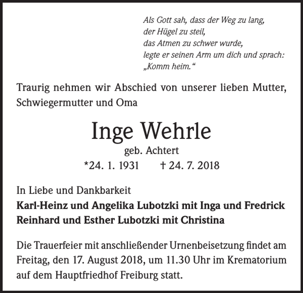 <p>Als Gott sah, dass der Weg zu lang,<br />der Hügel zu steil,<br />das Atmen zu schwer wurde,<br />legte er seinen Arm um dich und sprach:<br />„Komm heim.“</p><p>Traurig nehmen wir Abschied von unserer lieben Mutter,<br />Schwiegermutter und Oma</p><p>Inge Wehrle</p><p>geb. Achtert<br />*24. 1. 1931<br />† 24. 7. 2018<br />In Liebe und Dankbarkeit<br />Karl-Heinz und Angelika Lubotzki mit Inga und Fredrick<br />Reinhard und Esther Lubotzki mit Christina<br />Die Trauerfeier mit anschließender Urnenbeisetzung findet am<br />Freitag, den 17. August 2018, um 11.30 Uhr im Krematorium<br />auf dem Hauptfriedhof Freiburg statt.</p>