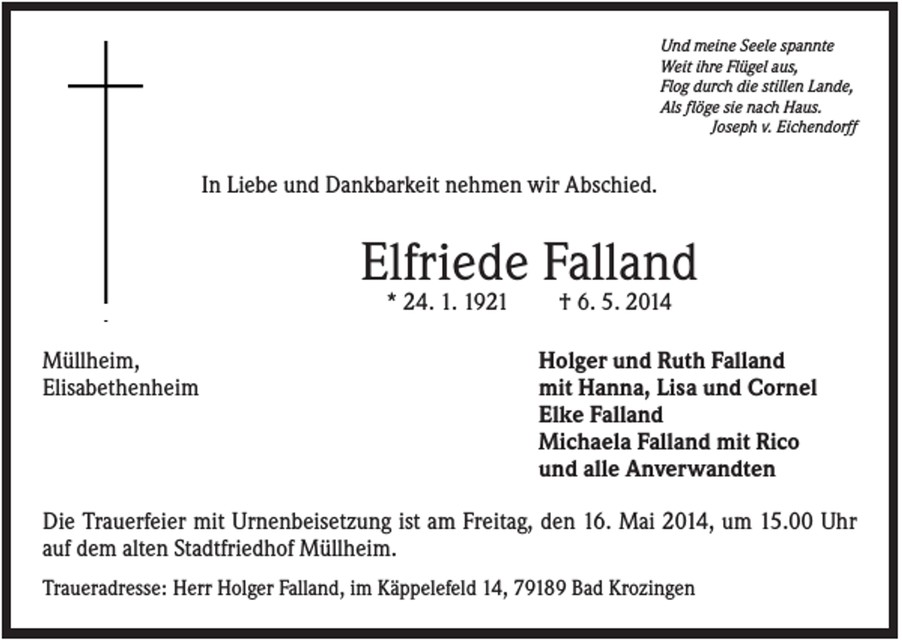 <p>Und meine Seele spannte<br />Weit ihre Flügel aus,<br />Flog durch die stillen Lande,<br />Als flöge sie nach Haus.<br />Joseph v. Eichendorff</p><p>In Liebe und Dankbarkeit nehmen wir Abschied.</p><p>Elfriede Falland<br />* 24. 1. 1921<br />Müllheim,<br />Elisabethenheim</p><p>† 6. 5. 2014<br />Holger und Ruth Falland<br />mit Hanna, Lisa und Cornel<br />Elke Falland<br />Michaela Falland mit Rico<br />und alle Anverwandten</p><p>Die Trauerfeier mit Urnenbeisetzung ist am Freitag, den 16. Mai 2014, um 15.00 Uhr<br />auf dem alten Stadtfriedhof Müllheim.<br />Traueradresse: Herr Holger Falland, im Käppelefeld 14, 79189 Bad Krozingen</p>