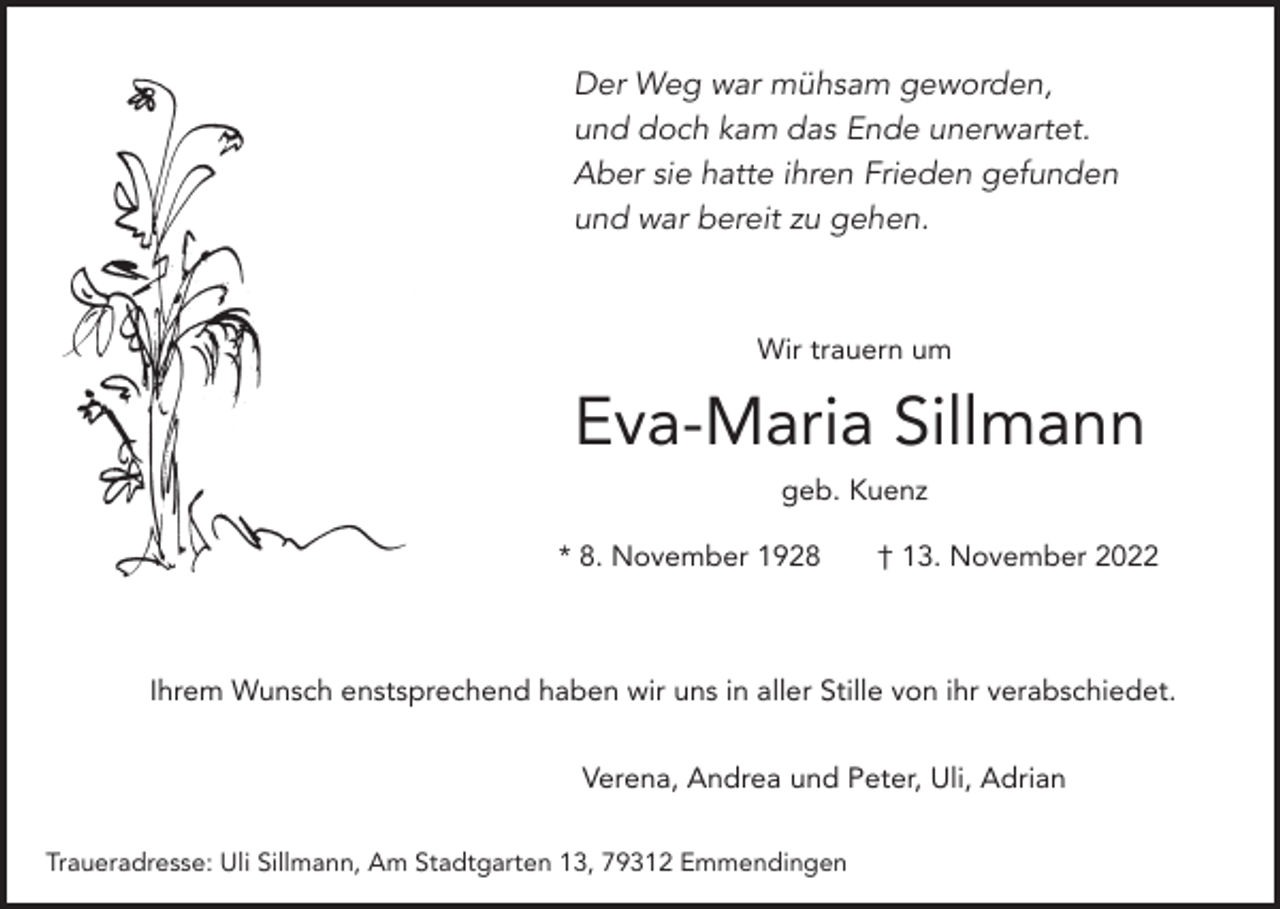 <p>Der Weg war mühsam geworden,<br />und doch kam das Ende unerwartet.<br />Aber sie hatte ihren Frieden gefunden<br />und war bereit zu gehen.</p><p>Wir trauern um</p><p>Eva-Maria Sillmann<br />geb. Kuenz<br />* 8. November 1928</p><p>† 13. November 2022</p><p>Ihrem Wunsch enstsprechend haben wir uns in aller Stille von ihr verabschiedet.<br />Verena, Andrea und Peter, Uli, Adrian<br />Traueradresse: Uli Sillmann, Am Stadtgarten 13, 79312 Emmendingen</p>