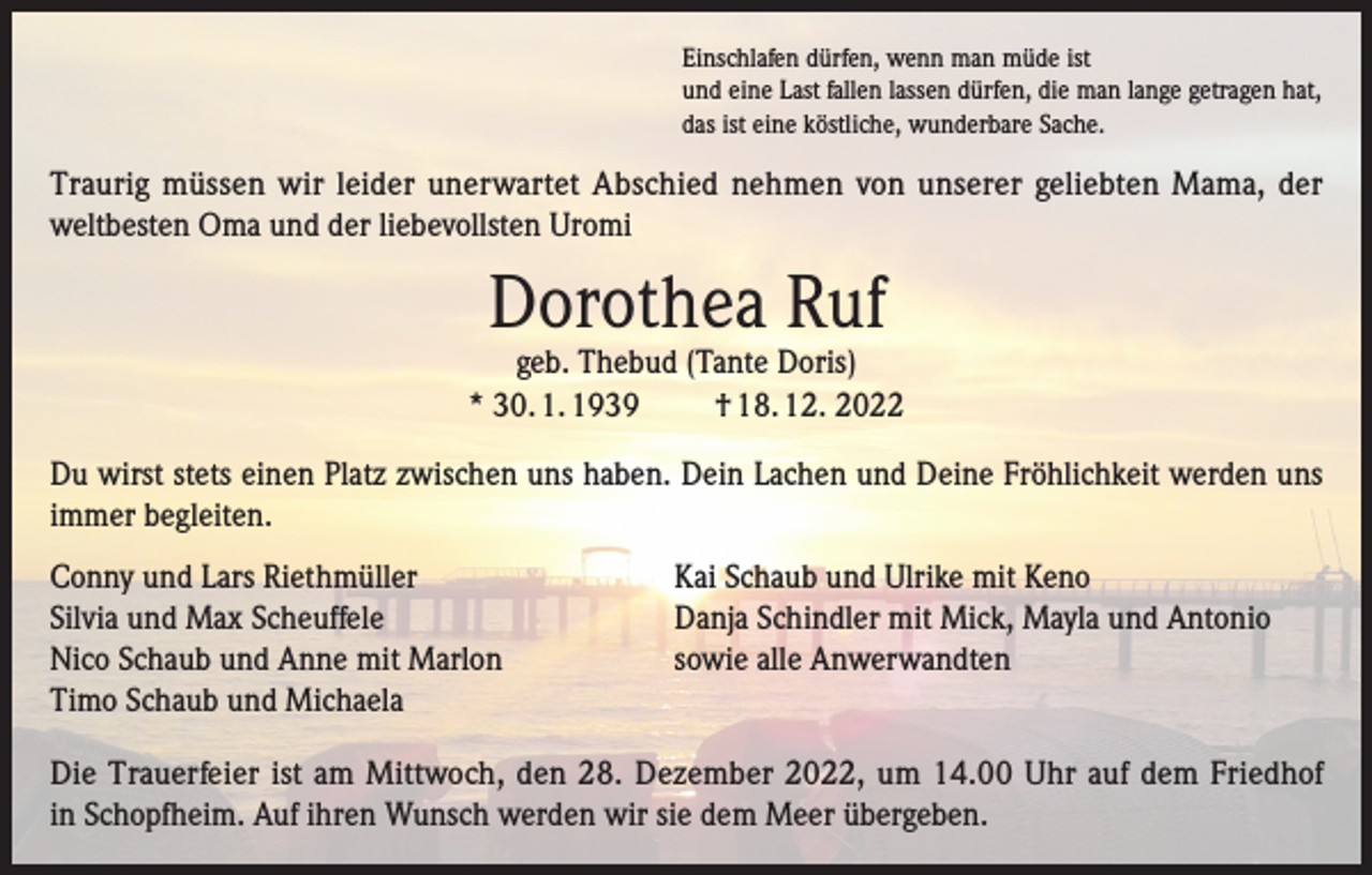 <p>Einschlafen dürfen, wenn man müde ist<br />und eine Last fallen lassen dürfen, die man lange getragen hat,<br />das ist eine köstliche, wunderbare Sache.</p><p>Traurig müssen wir leider unerwartet Abschied nehmen von unserer geliebten Mama, der<br />weltbesten Oma und der liebevollsten Uromi</p><p>Dorothea Ruf</p><p>geb. Thebud (Tante Doris)<br />* 30. 1. 1939<br />† 18. 12. 2022<br />Du wirst stets einen Platz zwischen uns haben. Dein Lachen und Deine Fröhlichkeit werden uns<br />immer begleiten.<br />Conny und Lars Riethmüller<br />Silvia und Max Scheuffele<br />Nico Schaub und Anne mit Marlon<br />Timo Schaub und Michaela</p><p>Kai Schaub und Ulrike mit Keno<br />Danja Schindler mit Mick, Mayla und Antonio<br />sowie alle Anwerwandten</p><p>Die Trauerfeier ist am Mittwoch, den 28. Dezember 2022, um 14.00 Uhr auf dem Friedhof<br />in Schopfheim. Auf ihren Wunsch werden wir sie dem Meer übergeben.</p>