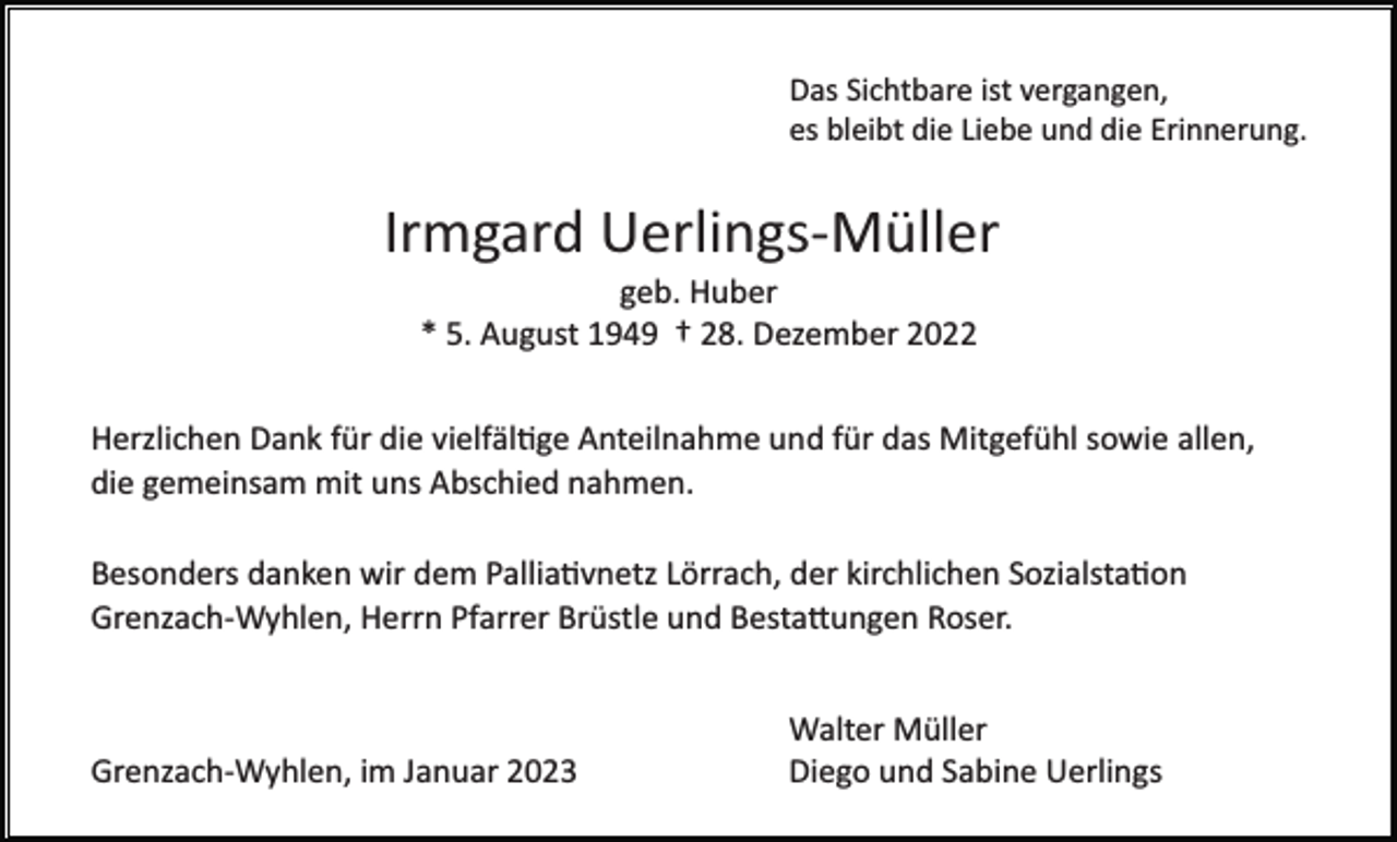 <p>Das Sichtbare ist vergangen,<br />es bleibt die Liebe und die Erinnerung.</p><p>Irmgard Uerlings­Müller<br />geb. Huber<br />* 5. August 1949 † 28. Dezember 2022<br />Herzlichen Dank für die vielfältige Anteilnahme und für das Mitgefühl sowie allen,<br />die gemeinsam mit uns Abschied nahmen.<br />Besonders danken wir dem Palliativnetz Lörrach, der kirchlichen Sozialstation<br />Grenzach­Wyhlen, Herrn Pfarrer Brüstle und Bestattungen Roser.</p><p>Grenzach­Wyhlen, im Januar 2023</p><p>Walter Müller<br />Diego und Sabine Uerlings</p>