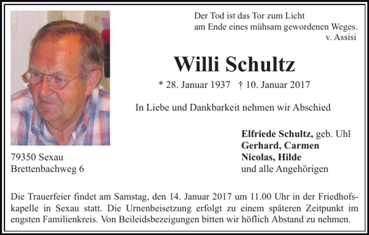 <p>Der Tod ist das Tor zum Licht<br />am Ende eines mühsam gewordenen Weges.<br />v. Assisi</p><p>Willi Schultz<br />* 28. Januar 1937 † 10. Januar 2017<br />In Liebe und Dankbarkeit nehmen wir Abschied</p><p>79350 Sexau<br />Brettenbachweg 6</p><p>Elfriede Schultz, geb. Uhl<br />Gerhard, Carmen<br />Nicolas, Hilde<br />und alle Angehörigen</p><p>Die Trauerfeier findet am Samstag, den 14. Januar 2017 um 11.00 Uhr in der Friedhofskapelle in Sexau statt. Die Urnenbeisetzung erfolgt zu einem späteren Zeitpunkt im<br />engsten Familienkreis. Von Beileidsbezeigungen bitten wir höflich Abstand zu nehmen.</p>