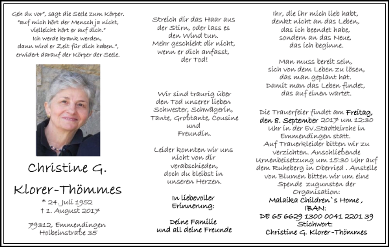 <p>Geh du vor“, sagt die Seele zum Körper.<br />“auf mich hört der Mensch ja nicht,<br />vielleicht hört er auf dich.“<br />Ich werde krank werden,<br />dann wird er Zeit für dich haben.“,<br />erwidert darauf der Körper der Seele.</p><p>Streich dir das Haar aus<br />der Stirn, oder lass es<br />den Wind tun.<br />Mehr geschieht dir nicht,<br />wenn er dich anfasst,<br />der Tod!</p><p>Wir sind traurig über<br />den Tod unserer lieben<br />Schwester, Schwägerin,<br />Tante, Großtante, Cousine<br />und<br />Freundin.<br />Leider konnten wir uns<br />nicht von dir<br />verabschieden,<br />doch du bleibst in<br />unseren Herzen.<br />* 24. Juli 1952<br />† 1. August 2019312, Emmendingen<br />Holbeinstraße 35</p><p>Ihr, die ihr mich lieb habt,<br />denkt nicht an das Leben,<br />das ich beendet habe,<br />sondern an das Neue,<br />das ich beginne.<br />Man muss bereit sein,<br />sich von dem Leben zu lösen,<br />das man geplant hat.<br />Damit man das Leben findet,<br />das auf einen wartet.<br />Die Trauerfeier findet am<br />2017 um 12:30<br />Uhr in der Ev.Stadtkirche in<br />Emmendingen statt.<br />Auf Trauerkleider bitten wir zu<br />verzichten. Anschließende<br />Urnenbeisetzung um 15:30 Uhr auf<br />dem Ruheberg in Oberried . Anstelle<br />von Blumen bitten wir um eine<br />Spende zugunsten der<br />Organisation:</p>