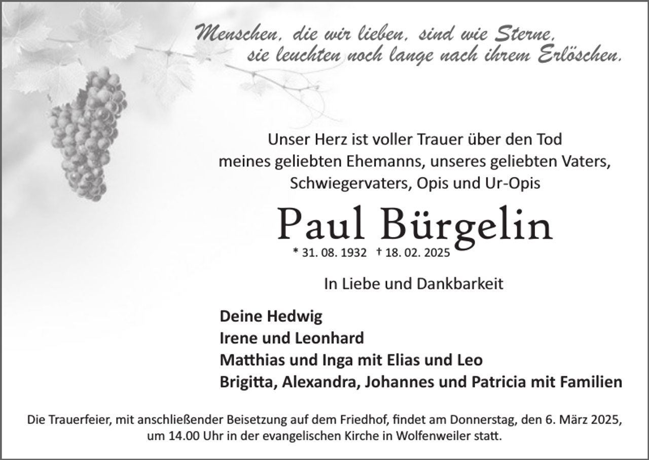 <p>Menschen, die wir lieben, sind wie Sterne,<br />sie leuchten noch lange nach ihrem Erlöschen.<br />Unser Herz ist voller Trauer über den Tod<br />meines geliebten Ehemanns, unseres geliebten Vaters,<br />Schwiegervaters, Opis und Ur­Opis</p><p>Paul Bürgelin<br />* 31. 08. 1932 † 18. 02. 2025</p><p>In Liebe und Dankbarkeit<br />Deine Hedwig<br />Irene und Leonhard<br />Ma�hias und Inga mit Elias und Leo<br />Brigi�a, Alexandra, Johannes und Patricia mit Familien<br />Die Trauerfeier, mit anschließender Beisetzung auf dem Friedhof, ﬁndet am Donnerstag, den 6. März 2025,<br />um 14.00 Uhr in der evangelischen Kirche in Wolfenweiler sta�.</p>