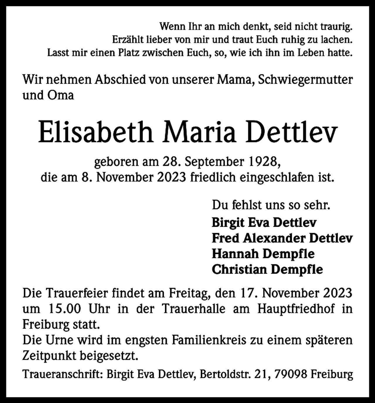 <p>Wenn Ihr an mich denkt, seid nicht traurig.<br />Erzählt lieber von mir und traut Euch ruhig zu lachen.<br />Lasst mir einen Platz zwischen Euch, so, wie ich ihn im Leben hatte.</p><p>Wir nehmen Abschied von unserer Mama, ­Schwiegermutter<br />und Oma</p><p>Elisabeth Maria Dettlev<br />geboren am 28. September 1928,<br />die am 8. November 2023 friedlich eingeschlafen ist.<br />Du fehlst uns so sehr.<br />Birgit Eva Dettlev<br />Fred Alexander Dettlev<br />Hannah Dempfle<br />Christian Dempfle<br />Die Trauerfeier findet am Freitag, den 17. November 2023<br />um 15.00 Uhr in der Trauerhalle am Hauptfriedhof in<br />Freiburg statt.<br />Die Urne wird im engsten Familienkreis zu einem späteren<br />Zeitpunkt beigesetzt.<br />Traueranschrift: Birgit Eva Dettlev, Bertoldstr. 21, 79098 Freiburg</p>