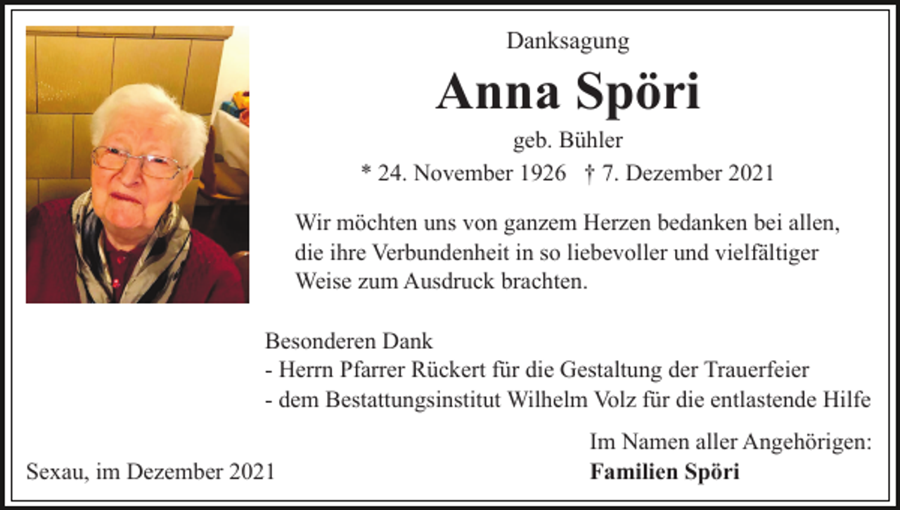 <p>Danksagung</p><p>Anna Spöri<br />geb. Bühler<br />* 24. November 1926 † 7. Dezember 2021<br />Wir möchten uns von ganzem Herzen bedanken bei allen,<br />die ihre Verbundenheit in so liebevoller und vielfältiger<br />Weise zum Ausdruck brachten.<br />Besonderen Dank<br />- Herrn Pfarrer Rückert für die Gestaltung der Trauerfeier<br />- dem Bestattungsinstitut Wilhelm Volz für die entlastende Hilfe<br />Sexau, im Dezember 2021</p><p>Im Namen aller Angehörigen:<br />Familien Spöri</p>