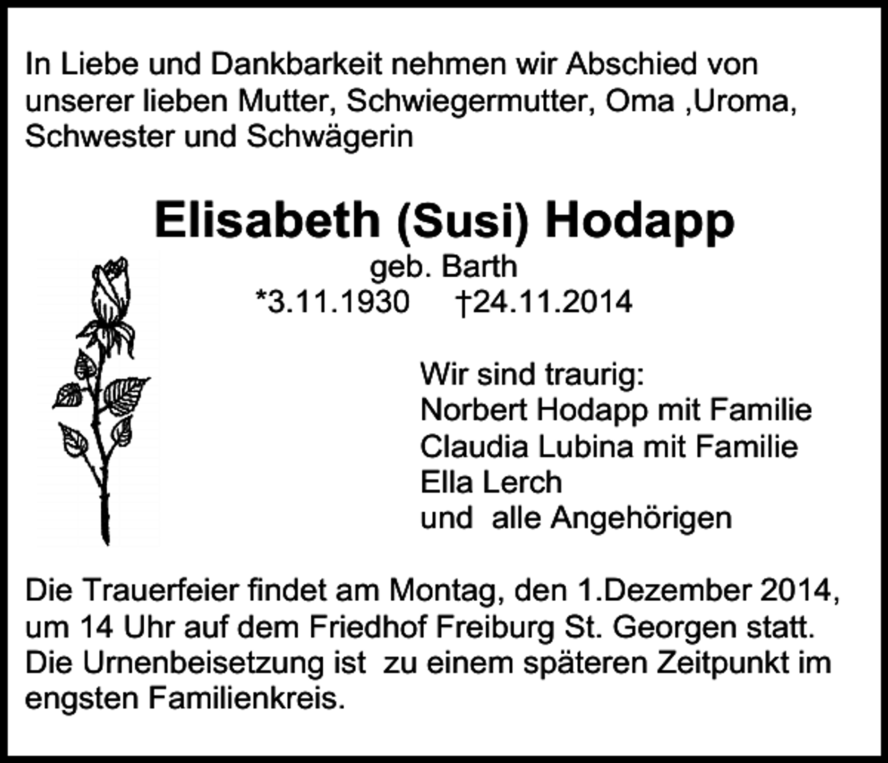 <p>In Liebe und Dankbarkeit nehmen wir Abschied von<br />unserer lieben Mutter, Schwiegermutter, Oma ,Uroma,<br />Schwester und Schwägerin</p><p>Elisabeth (Susi) Hodapp<br />geb. Barth<br />*3.11.1930 †24.11.2014</p><p>Wir sind traurig:<br />Norbert Hodapp mit Familie<br />Claudia Lubina mit Familie<br />Ella Lerch<br />und alle Angehörigen<br />Die Trauerfeier findet am Montag, den 1.Dezember 2014,<br />um 14 Uhr auf dem Friedhof Freiburg St. Georgen statt.<br />Die Urnenbeisetzung ist zu einem späteren Zeitpunkt im<br />engsten Familienkreis.</p>