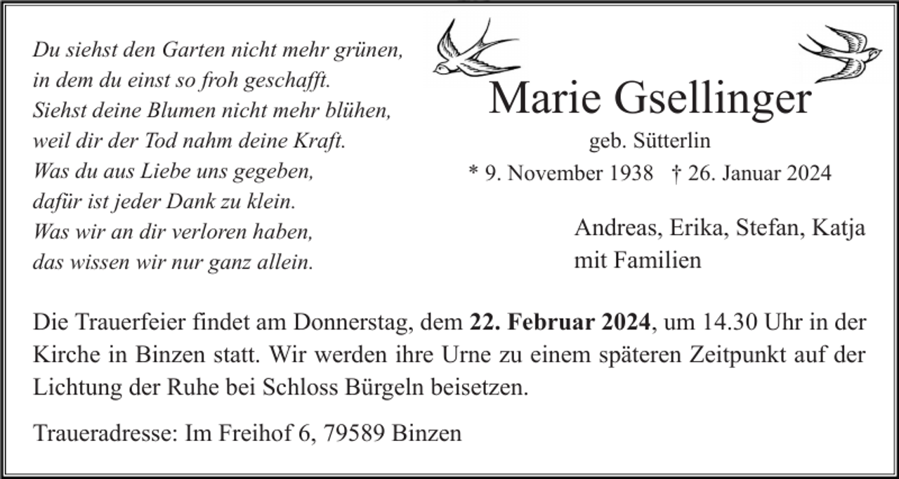 <p>Du siehst den Garten nicht mehr grünen,<br />in dem du einst so froh geschafft.<br />Siehst deine Blumen nicht mehr blühen,<br />weil dir der Tod nahm deine Kraft.<br />Was du aus Liebe uns gegeben,<br />dafür ist jeder Dank zu klein.<br />Was wir an dir verloren haben,<br />das wissen wir nur ganz allein.</p><p>Marie Gsellinger<br />geb. Sütterlin<br />* 9. November 1938 † 26. Januar 2024</p><p>Andreas, Erika, Stefan, Katja<br />mit Familien</p><p>Die Trauerfeier findet am Donnerstag, dem 22. Februar 2024, um 14.30 Uhr in der<br />Kirche in Binzen statt. Wir werden ihre Urne zu einem späteren Zeitpunkt auf der<br />Lichtung der Ruhe bei Schloss Bürgeln beisetzen.<br />Traueradresse: Im Freihof 6, 79589 Binzen</p>