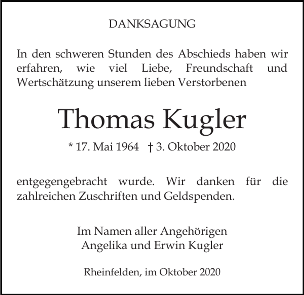<p>DANKSAGUNG<br />In den schweren Stunden des Abschieds haben wir<br />erfahren, wie viel Liebe, Freundschaft und<br />Wertschätzung unserem lieben Verstorbenen</p><p>Thomas Kugler<br />* 17. Mai 1964 † 3. Oktober 2020<br />entgegengebracht wurde. Wir danken für die<br />zahlreichen Zuschriften und Geldspenden.<br />Im Namen aller Angehörigen<br />Angelika und Erwin Kugler<br />Rheinfelden, im Oktober 2020</p>
