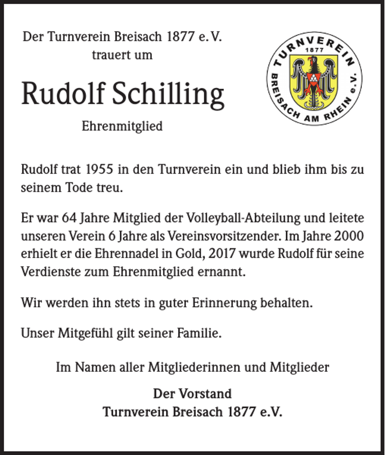 <p>Der Turnverein Breisach 1877 e. V.<br />trauert um</p><p>Rudolf Schilling<br />Ehrenmitglied<br />Rudolf trat 1955 in den Turnverein ein und blieb ihm bis zu<br />seinem Tode treu.<br />Er war 64 Jahre Mitglied der Volleyball-Abteilung und leitete<br />unseren Verein 6 Jahre als Vereinsvorsitzender. Im Jahre 2000<br />erhielt er die Ehrennadel in Gold, 2017 wurde Rudolf für seine<br />Verdienste zum Ehrenmitglied ernannt.<br />Wir werden ihn stets in guter Erinnerung behalten.<br />Unser Mitgefühl gilt seiner Familie.<br />Im Namen aller Mitgliederinnen und Mitglieder<br />Der Vorstand<br />Turnverein Breisach 1877 e.V.</p>