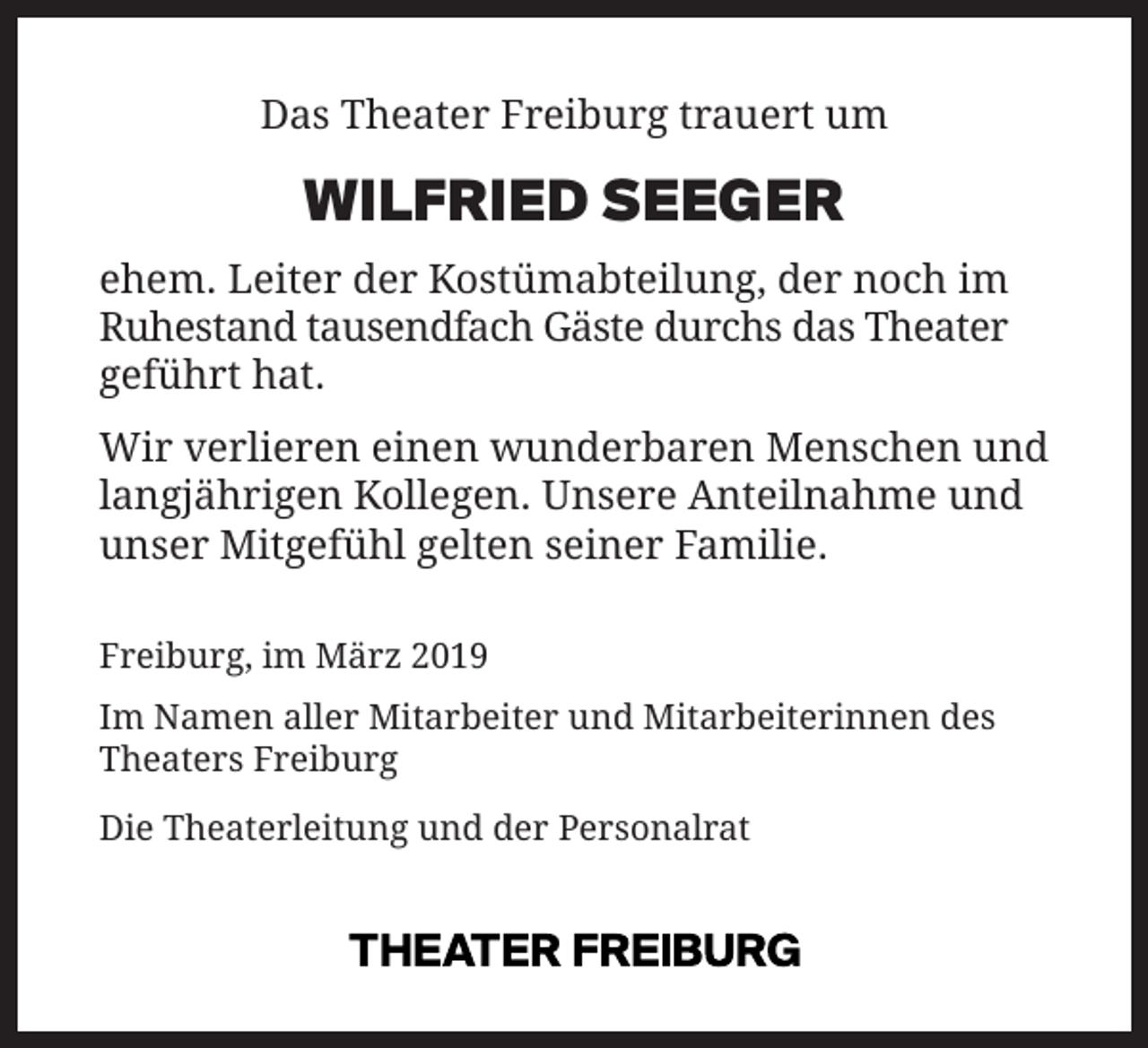 <p>Das Theater Freiburg trauert um</p><p>WILFRIED SEEGER</p><p>ehem. Leiter der Kostümabteilung, der noch im<br />Ruhestand tausendfach Gäste durchs das Theater<br />geführt hat.<br />Wir verlieren einen wunderbaren Menschen und<br />langjährigen Kollegen. Unsere Anteilnahme und<br />unser Mitgefühl gelten seiner Familie.<br />Freiburg, im März 2019<br />Im Namen aller Mitarbeiter und Mitarbeiterinnen des<br />Theaters Freiburg<br />Die Theaterleitung und der Personalrat</p>