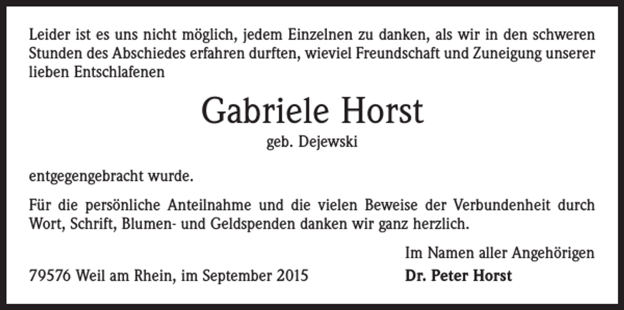 <p>Leider ist es uns nicht möglich, jedem Einzelnen zu danken, als wir in den schweren<br />Stunden des Abschiedes erfahren durften, wieviel Freundschaft und Zuneigung unserer<br />lieben Entschlafenen</p><p>Gabriele Horst<br />geb. Dejewski</p><p>entgegengebracht wurde.<br />Für die persönliche Anteilnahme und die vielen Beweise der Verbundenheit durch<br />Wort, Schrift, Blumen- und Geldspenden danken wir ganz herzlich.</p><p>79576 Weil am Rhein, im September 2015</p><p>Im Namen aller Angehörigen<br />Dr. Peter Horst</p>