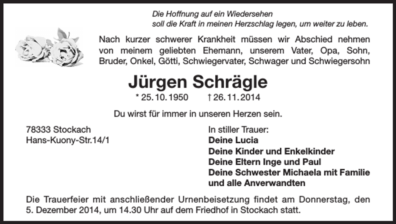 <p>Die Hoffnung auf ein Wiedersehen<br />soll die Kraft in meinen Herzschlag legen, um weiter zu leben.</p><p>Nach kurzer schwerer Krankheit müssen wir Abschied nehmen<br />von meinem geliebten Ehemann, unserem Vater, Opa, Sohn,<br />Bruder, Onkel, Götti, Schwiegervater, Schwager und Schwiegersohn</p><p>Jürgen Schrägle<br />* 25. 10. 1950</p><p>† 26. 11. 2014</p><p>Du wirst für immer in unseren Herzen sein.<br />78333 Stockach<br />Hans-Kuony-Str.14/1</p><p>In stiller Trauer:<br />Deine Lucia<br />Deine Kinder und Enkelkinder<br />Deine Eltern Inge und Paul<br />Deine Schwester Michaela mit Familie<br />und alle Anverwandten</p><p>Die Trauerfeier mit anschließender Urnenbeisetzung findet am Donnerstag, den<br />5. Dezember 2014, um 14.30 Uhr auf dem Friedhof in Stockach statt.</p>