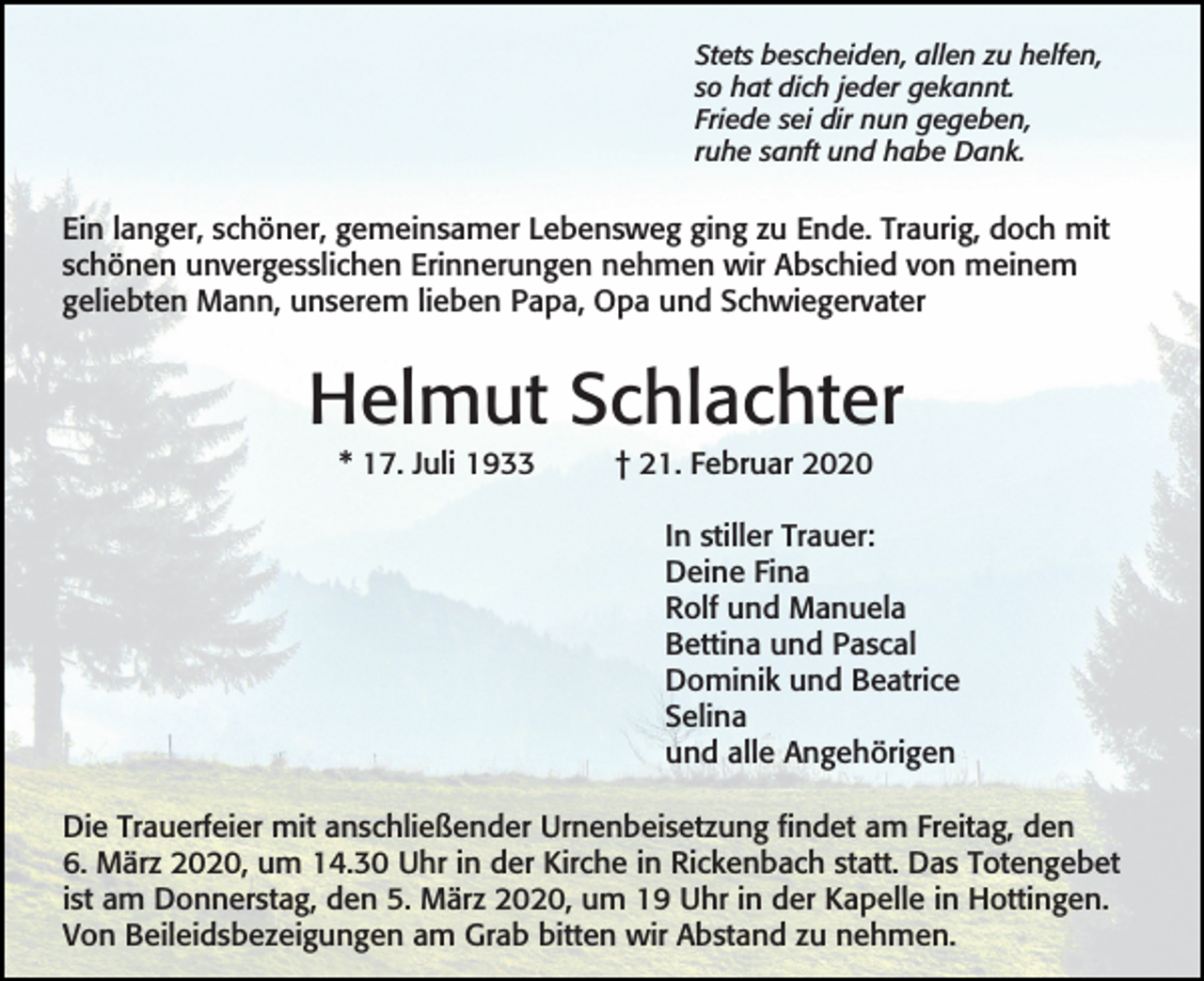 <p>Stets bescheiden, allen zu helfen,<br />so hat dich jeder gekannt.<br />Friede sei dir nun gegeben,<br />ruhe sanft und habe Dank.</p><p>Ein langer, schöner, gemeinsamer Lebensweg ging zu Ende. Traurig, doch mit<br />schönen unvergesslichen Erinnerungen nehmen wir Abschied von meinem<br />geliebten Mann, unserem lieben Papa, Opa und Schwiegervater</p><p>Helmut Schlachter<br />* 17. Juli 1933</p><p>† 21. Februar 2020<br />In stiller Trauer:<br />Deine Fina<br />Rolf und Manuela<br />Bettina und Pascal<br />Dominik und Beatrice<br />Selina<br />und alle Angehörigen</p><p>Die Trauerfeier mit anschließender Urnenbeisetzung findet am Freitag, den<br />6. März 2020, um 14.30 Uhr in der Kirche in Rickenbach statt. Das Totengebet<br />ist am Donnerstag, den 5. März 2020, um 19 Uhr in der Kapelle in Hottingen.<br />Von Beileidsbezeigungen am Grab bitten wir Abstand zu nehmen.</p>