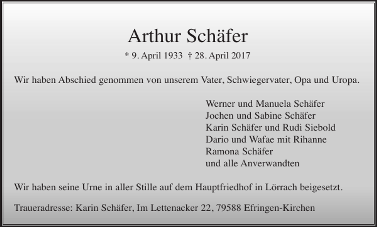 <p>Arthur Schäfer<br />* 9. April 1933 † 28. April 2017</p><p>Wir haben Abschied genommen von unserem Vater, Schwiegervater, Opa und Uropa.<br />Werner und Manuela Schäfer<br />Jochen und Sabine Schäfer<br />Karin Schäfer und Rudi Siebold<br />Dario und Wafae mit Rihanne<br />Ramona Schäfer<br />und alle Anverwandten<br />Wir haben seine Urne in aller Stille auf dem Hauptfriedhof in Lörrach beigesetzt.<br />Traueradresse: Karin Schäfer, Im Lettenacker 22, 79588 Efringen-Kirchen</p>
