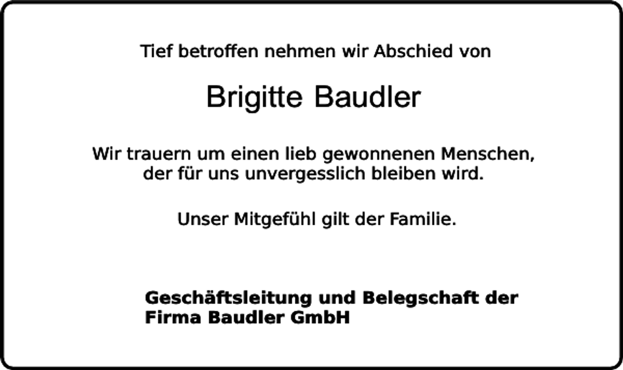 <p>Tief betroffen nehmen wir Abschied von</p><p>Brigitte Baudler</p><p>Wir trauern um einen lieb gewonnenen Menschen,<br />der für uns unvergesslich bleiben wird.<br />Unser Mitgefühl gilt der Familie.</p><p>Geschäftsleitung und Belegschaft der<br />Firma Baudler GmbH</p>