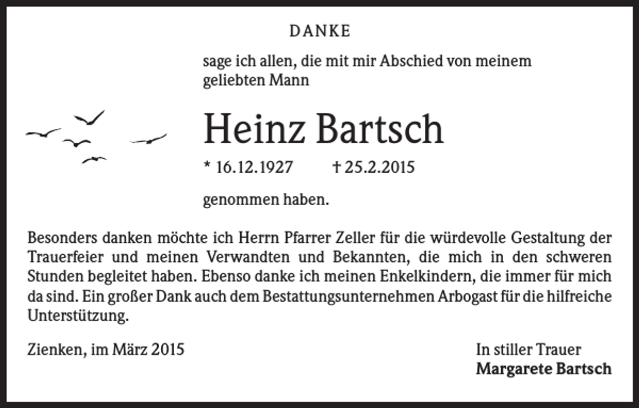 <p>DANKE<br />sage ich allen, die mit mir Abschied von meinem<br />geliebten Mann</p><p>Heinz Bartsch<br />* 16.12.1927</p><p>† 25.2.2015</p><p>genommen haben.<br />Besonders danken möchte ich Herrn Pfarrer Zeller für die würdevolle Gestaltung der<br />Trauerfeier und meinen Verwandten und Bekannten, die mich in den schweren<br />Stunden begleitet haben. Ebenso danke ich meinen Enkelkindern, die immer für mich<br />da sind. Ein großer Dank auch dem Bestattungsunternehmen Arbogast für die hilfreiche<br />Unterstützung.<br />Zienken, im März 2015</p><p>In stiller Trauer<br />Margarete Bartsch</p>