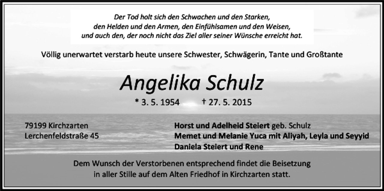 <p>Der Tod holt sich den Schwachen und den Starken,<br />den Helden und den Armen, den Einfühlsamen und den Weisen,<br />und auch den, der noch nicht das Ziel aller seiner Wünsche erreicht hat.</p><p>Völlig unerwartet verstarb heute unsere Schwester, Schwägerin, Tante und Großtante</p><p>Angelika Schulz<br />* 3. 5. 1954</p><p>79199 Kirchzarten<br />Lerchenfeldstraße 45</p><p>† 27. 5. 2015</p><p>Horst und Adelheid Steiert geb. Schulz<br />Memet und Melanie Yuca mit Aliyah, Leyla und Seyyid<br />Daniela Steiert und Rene</p><p>Dem Wunsch der Verstorbenen entsprechend findet die Beisetzung<br />in aller Stille auf dem Alten Friedhof in Kirchzarten statt.</p>