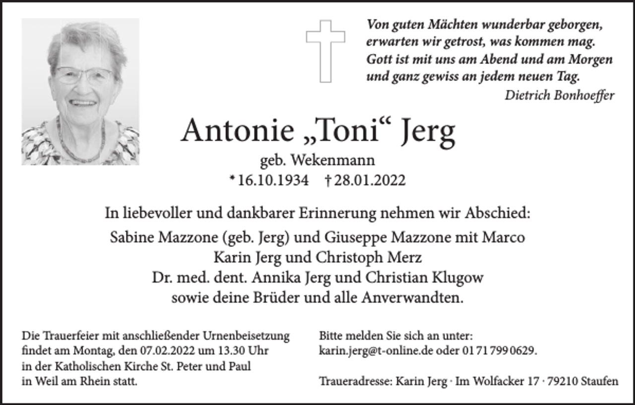 <p>Von guten Mächten wunderbar geborgen,<br />erwarten wir getrost, was kommen mag.<br />Gott ist mit uns am Abend und am Morgen<br />und ganz gewiss an jedem neuen Tag.<br />Dietrich Bonhoeffer</p><p>Antonie „Toni“ Jerg<br />✴</p><p>geb. Wekenmann<br />16.10.1934 † 28.01.2022</p><p>In liebevoller und dankbarer Erinnerung nehmen wir Abschied:<br />Sabine Mazzone (geb. Jerg) und Giuseppe Mazzone mit Marco<br />Karin Jerg und Christoph Merz<br />Dr. med. dent. Annika Jerg und Christian Klugow<br />sowie deine Brüder und alle Anverwandten.<br />Die Trauerfeier mit anschließender Urnenbeisetzung<br />findet am Montag, den 07.02.2022 um 13.30 Uhr<br />in der Katholischen Kirche St. Peter und Paul<br />in Weil am Rhein statt.</p><p>Bitte melden Sie sich an unter:<br />karin.jerg@t-online.de oder 01 71 799 0629.<br />Traueradresse: Karin Jerg . Im Wolfacker 17 . 79210 Staufen</p>