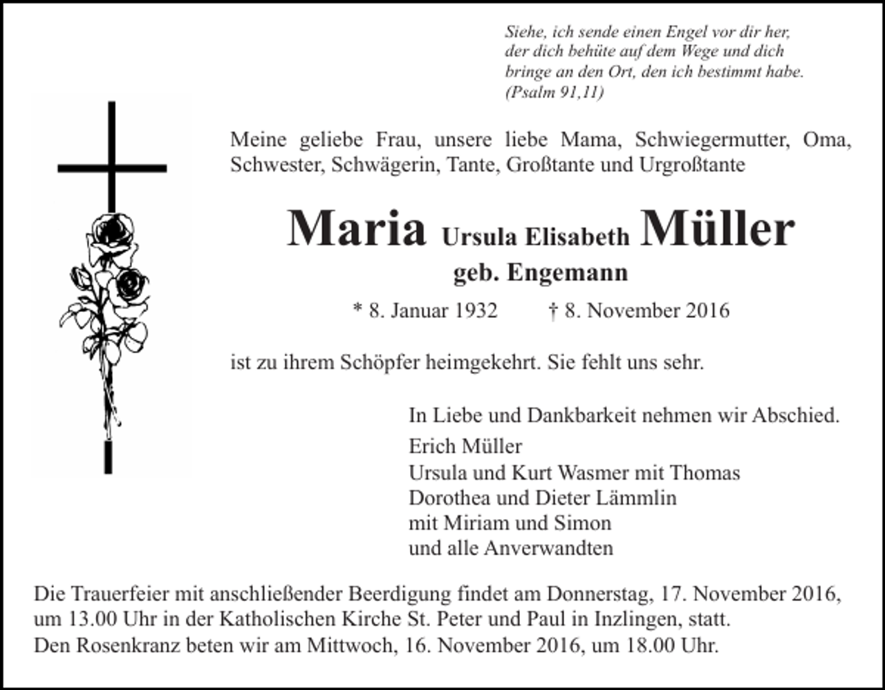 <p>Siehe, ich sende einen Engel vor dir her,<br />der dich behüte auf dem Wege und dich<br />bringe an den Ort, den ich bestimmt habe.<br />(Psalm 91,11)</p><p>Meine geliebe Frau, unsere liebe Mama, Schwiegermutter, Oma,<br />Schwester, Schwägerin, Tante, Großtante und Urgroßtante</p><p>Maria Ursula Elisabeth Müller<br />geb. Engemann</p><p>* 8. Januar 1932</p><p>† 8. November 2016</p><p>ist zu ihrem Schöpfer heimgekehrt. Sie fehlt uns sehr.<br />In Liebe und Dankbarkeit nehmen wir Abschied.<br />Erich Müller<br />Ursula und Kurt Wasmer mit Thomas<br />Dorothea und Dieter Lämmlin<br />mit Miriam und Simon<br />und alle Anverwandten<br />Die Trauerfeier mit anschließender Beerdigung findet am Donnerstag, 17. November 2016,<br />um 13.00 Uhr in der Katholischen Kirche St. Peter und Paul in Inzlingen, statt.<br />Den Rosenkranz beten wir am Mittwoch, 16. November 2016, um 18.00 Uhr.</p>