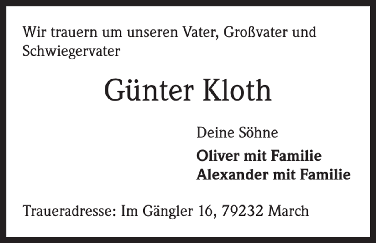 <p>Wir trauern um unseren Vater, Großvater und<br />Schwiegervater</p><p>Günter Kloth<br />Deine Söhne<br />Oliver mit Familie<br />Alexander mit Familie<br />Traueradresse: Im Gängler 16, 79232 March</p>
