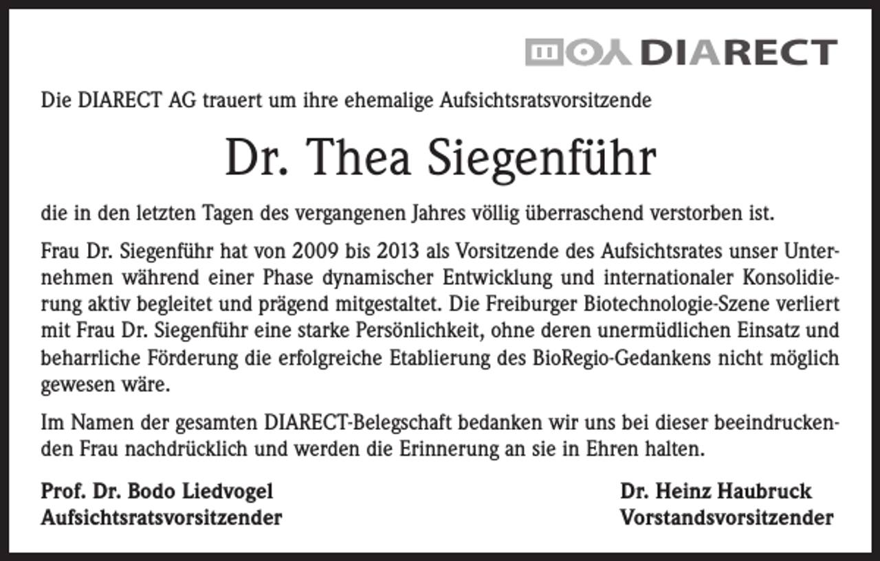 <p>DIARECT</p><p>DIARECT AG<br />Die DIARECT AG trauert um ihre ehemalige Aufsichtsratsvorsitzende</p><p>Dr. Thea Siegenführ<br />die in den letzten Tagen des vergangenen Jahres völlig überraschend verstorben ist.<br />Frau Dr. Siegenführ hat von 2009 bis 2013 als Vorsitzende des Aufsichtsrates unser Unternehmen während einer Phase dynamischer Entwicklung und internationaler Konsolidierung aktiv begleitet und prägend mitgestaltet. Die Freiburger Biotechnologie-Szene verliert<br />mit Frau Dr. Siegenführ eine starke Persönlichkeit, ohne deren unermüdlichen Einsatz und<br />beharrliche Förderung die erfolgreiche Etablierung des BioRegio-Gedankens nicht möglich<br />gewesen wäre.<br />Im Namen der gesamten DIARECT-Belegschaft bedanken wir uns bei dieser beeindruckenden Frau nachdrücklich und werden die Erinnerung an sie in Ehren halten.<br />Prof. Dr. Bodo Liedvogel<br />Aufsichtsratsvorsitzender</p><p>Dr. Heinz Haubruck<br />Vorstandsvorsitzender</p>