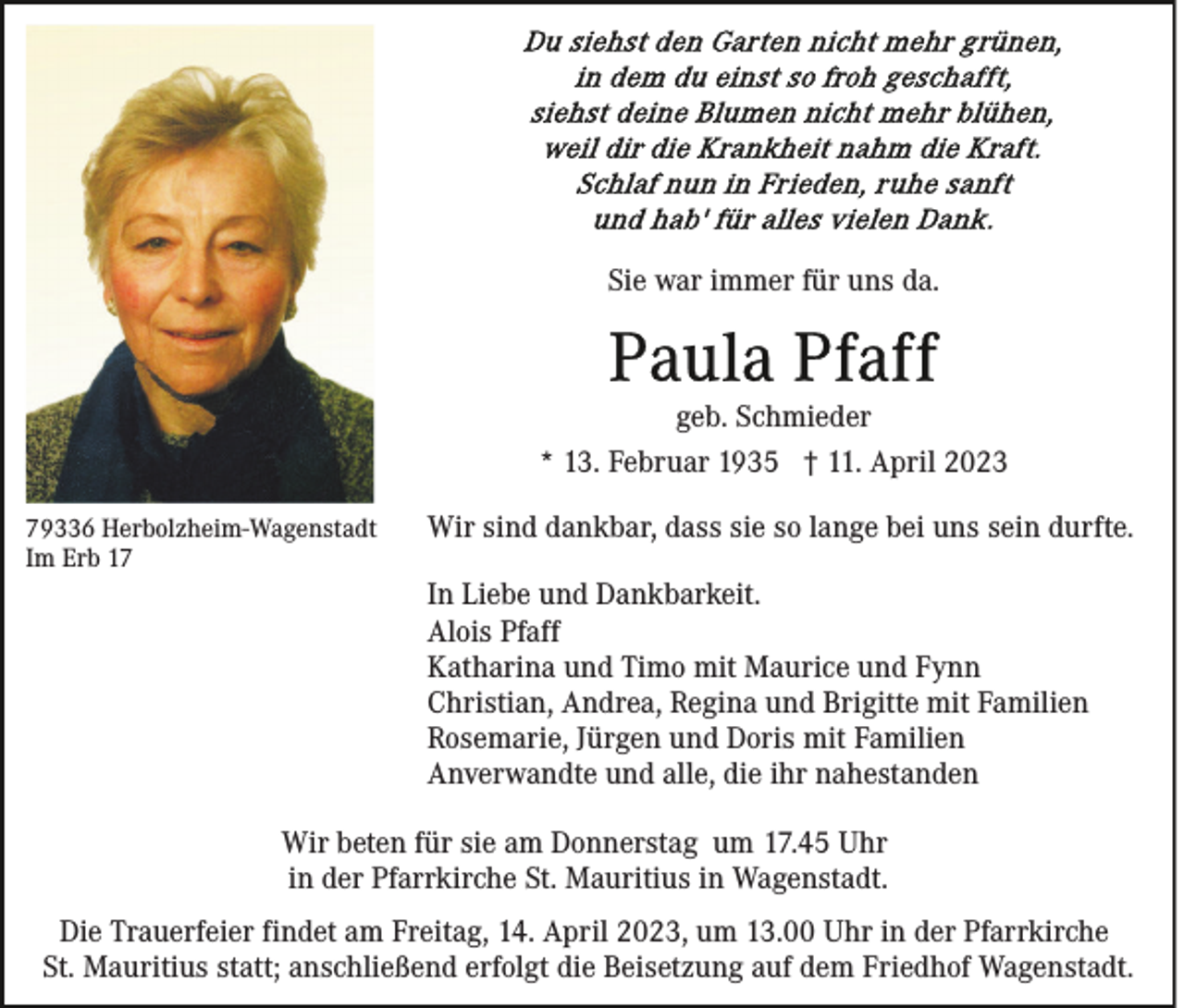 <p>Sie war immer für uns da.</p><p>geb. Schmieder<br />* 13. Februar 1935 † 11. April 2023<br />79336 Herbolzheim-Wagenstadt<br />Im Erb 17</p><p>Wir sind dankbar, dass sie so lange bei uns sein durfte.<br />In Liebe und Dankbarkeit.<br />Alois Pfaff<br />Katharina und Timo mit Maurice und Fynn<br />Christian, Andrea, Regina und Brigitte mit Familien<br />Rosemarie, Jürgen und Doris mit Familien<br />Anverwandte und alle, die ihr nahestanden</p><p>Wir beten für sie am Donnerstag um 17.45 Uhr<br />in der Pfarrkirche St. Mauritius in Wagenstadt.<br />Die Trauerfeier findet am Freitag, 14. April 2023, um 13.00 Uhr in der Pfarrkirche<br />St. Mauritius statt; anschließend erfolgt die Beisetzung auf dem Friedhof Wagenstadt.</p>
