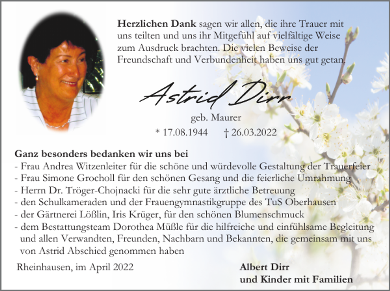 <p>Herzlichen Dank sagen wir allen, die ihre Trauer mit<br />uns teilten und uns ihr Mitgefühl auf vielfältige Weise<br />zum Ausdruck brachten. Die vielen Beweise der<br />Freundschaft und Verbundenheit haben uns gut getan.</p><p>geb. Maurer<br />* 17.08.1944<br />† 26.03.2022<br />Ganz besonders bedanken wir uns bei<br />- Frau Andrea Witzenleiter für die schöne und würdevolle Gestaltung der Trauerfeier<br />- Frau Simone Grocholl für den schönen Gesang und die feierliche Umrahmung<br />- Herrn Dr. Tröger-Chojnacki für die sehr gute ärztliche Betreuung<br />- den Schulkameraden und der Frauengymnastikgruppe des TuS Oberhausen<br />- der Gärtnerei Lößlin, Iris Krüger, für den schönen Blumenschmuck<br />- dem Bestattungsteam Dorothea Müßle für die hilfreiche und einfühlsame Begleitung<br />und allen Verwandten, Freunden, Nachbarn und Bekannten, die gemeinsam mit uns<br />von Astrid Abschied genommen haben<br />Rheinhausen, im April 2022</p><p>Albert Dirr<br />und Kinder mit Familien</p>