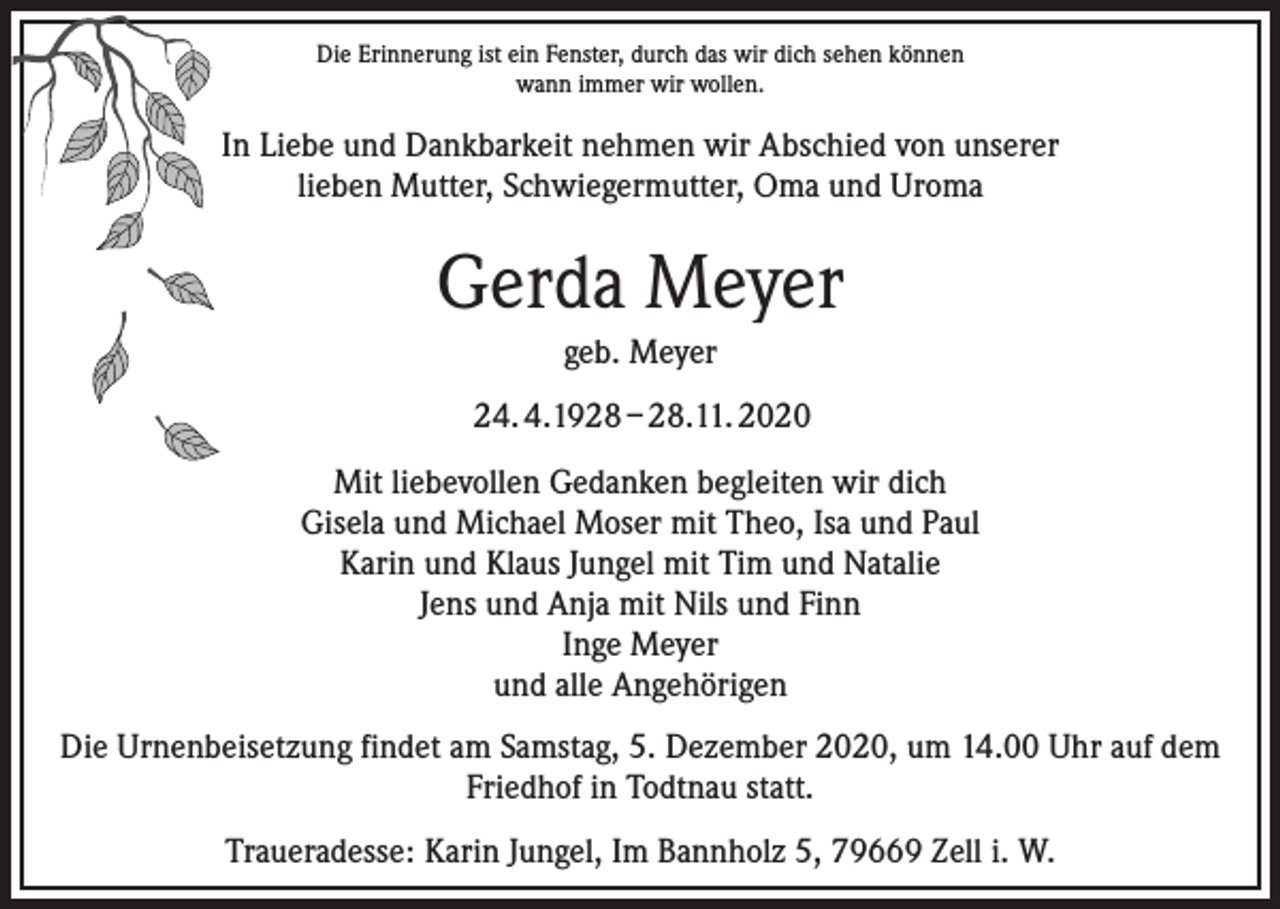 <p>Die Erinnerung ist ein Fenster, durch das wir dich sehen können<br />wann immer wir wollen.</p><p>In Liebe und Dankbarkeit nehmen wir Abschied von unserer<br />lieben Mutter, Schwiegermutter, Oma und Uroma</p><p>Gerda Meyer<br />geb. Meyer<br />24. 4.1928 – 28.11. 2020<br />Mit liebevollen Gedanken begleiten wir dich<br />Gisela und Michael Moser mit Theo, Isa und Paul<br />Karin und Klaus Jungel mit Tim und Natalie<br />Jens und Anja mit Nils und Finn<br />Inge Meyer<br />und alle Angehörigen<br />Die Urnenbeisetzung findet am Samstag, 5. Dezember 2020, um 14.00 Uhr auf dem<br />Friedhof in Todtnau statt.<br />Traueradesse: Karin Jungel, Im Bannholz 5, 79669 Zell i. W.</p>