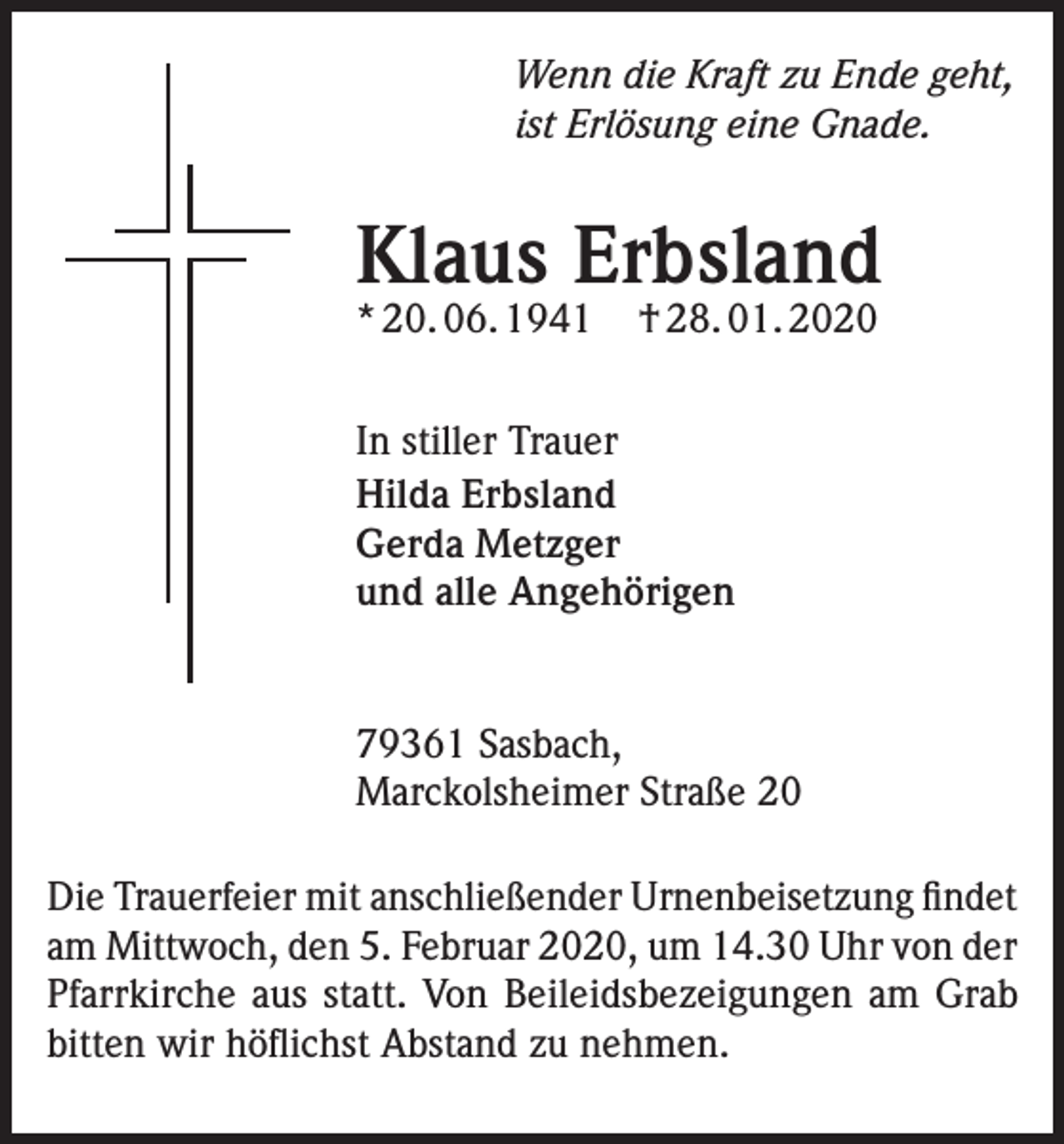 <p>Wenn die Kraft zu Ende geht,<br />ist Erlösung eine Gnade.</p><p>Klaus Erbsland<br />* 20. 06. 1941</p><p>† 28. 01. 2020</p><p>In stiller Trauer<br />Hilda Erbsland<br />Gerda Metzger<br />und alle Angehörigen</p><p>79361 Sasbach,<br />Marckolsheimer Straße 20<br />Die Trauerfeier mit anschließender Urnenbeisetzung findet<br />am Mittwoch, den 5. Februar 2020, um 14.30 Uhr von der<br />Pfarrkirche aus statt. Von Beileidsbezeigungen am Grab<br />bitten wir höflichst Abstand zu nehmen.</p>