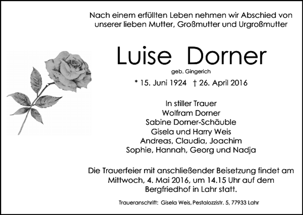 <p>Nach einem erfüllten Leben nehmen wir Abschied von<br />unserer lieben Mutter, Großmutter und Urgroßmutter</p><p>Luise Dorner<br />geb. Gingerich</p><p>* 15. Juni 1924 † 26. April 2016<br />In stiller Trauer<br />Wolfram Dorner<br />Sabine Dorner-Schäuble<br />Gisela und Harry Weis<br />Andreas, Claudia, Joachim<br />Sophie, Hannah, Georg und Nadja<br />Die Trauerfeier mit anschließender Beisetzung findet am<br />Mittwoch, 4. Mai 2016, um 14.15 Uhr auf dem<br />Bergfriedhof in Lahr statt.<br />Traueranschrift: Gisela Weis, Pestalozzistr. 5, 77933 Lahr</p>
