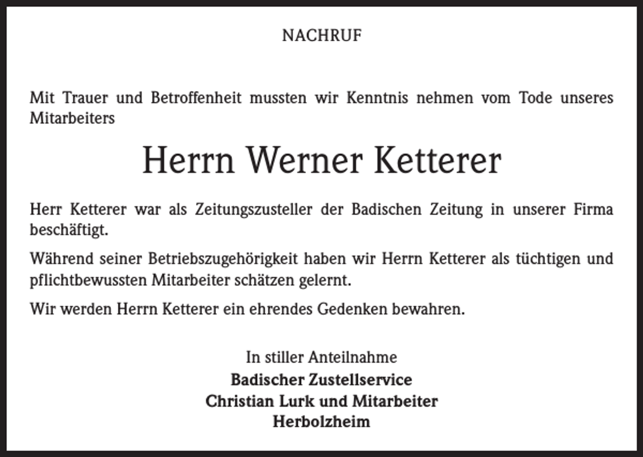 <p>NACHRUF<br />Mit Trauer und Betroffenheit mussten wir Kenntnis nehmen vom Tode unseres<br />­Mitarbeiters</p><p>Herrn Werner Ketterer<br />Herr Ketterer war als Zeitungszusteller der Badischen Zeitung in unserer Firma<br />­beschäftigt.<br />Während seiner Betriebszugehörigkeit haben wir Herrn Ketterer als tüchtigen und<br />pflichtbewussten Mitarbeiter schätzen gelernt.<br />Wir werden Herrn Ketterer ein ehrendes Gedenken bewahren.<br />In stiller Anteilnahme<br />Badischer Zustellservice<br />Christian Lurk und Mitarbeiter<br />Herbolzheim</p>
