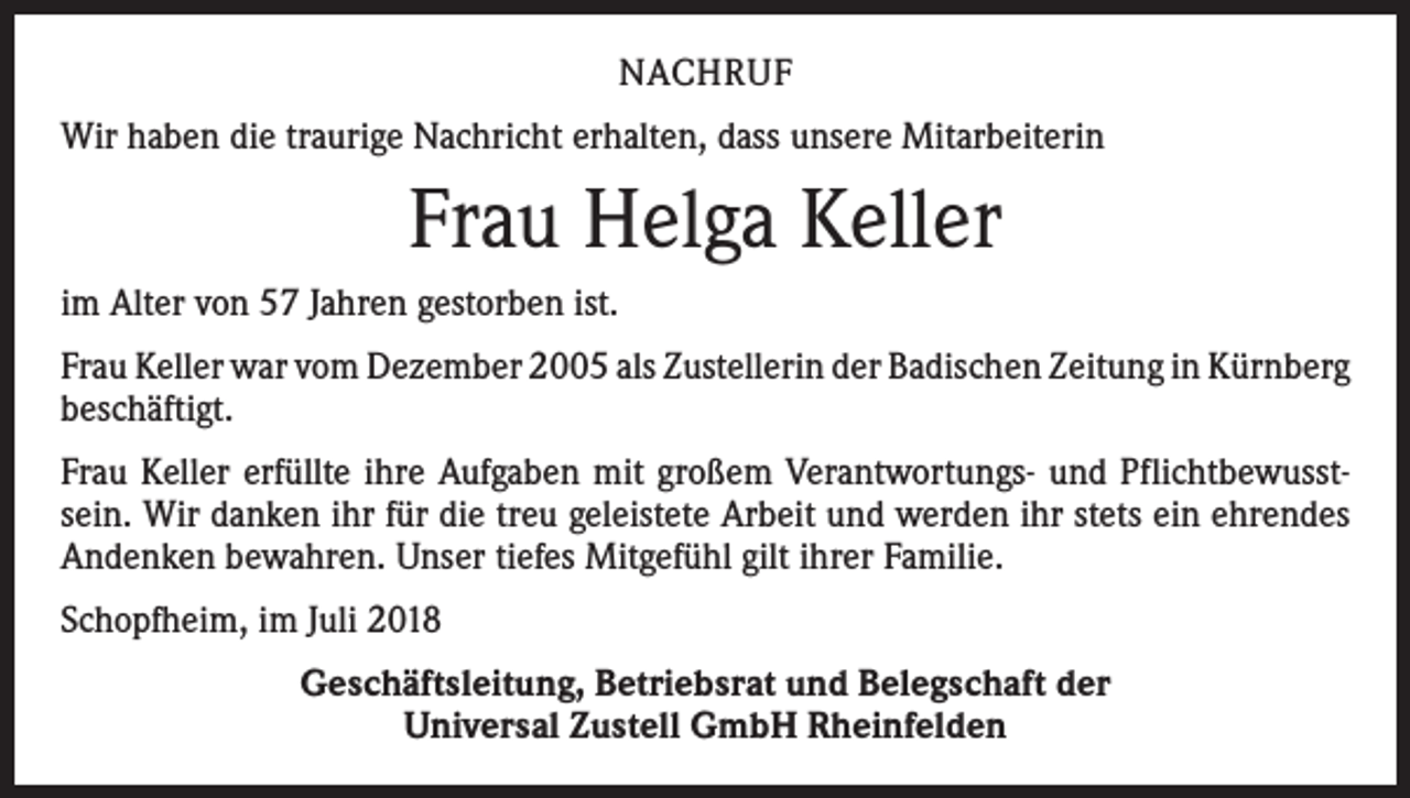 <p>NACHRUF<br />Wir haben die traurige Nachricht erhalten, dass unsere Mitarbeiterin</p><p>Frau Helga Keller<br />im Alter von 57 Jahren gestorben ist.<br />Frau Keller war vom Dezember 2005 als Zustellerin der Badischen Zeitung in ­Kürnberg<br />beschäftigt.<br />Frau Keller erfüllte ihre Aufgaben mit großem Verantwortungs- und Pflichtbewusstsein. Wir danken ihr für die treu geleistete Arbeit und werden ihr stets ein ehrendes<br />Andenken bewahren. Unser tiefes Mitgefühl gilt ihrer Familie.<br />Schopfheim, im Juli 2018<br />Geschäftsleitung, Betriebsrat und Belegschaft der<br />Universal Zustell GmbH Rheinfelden</p>